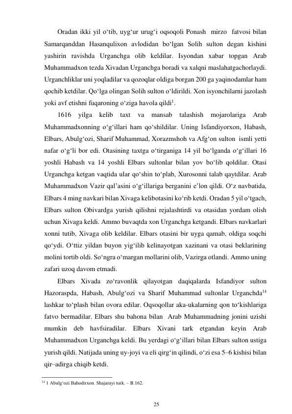 25 
 
Oradan ikki yil o‘tib, uyg‘ur urug‘i oqsoqoli Ponash mirzo fatvosi bilan 
Samarqanddan Hasanqulixon avlodidan bo‘lgan Solih sulton degan kishini 
yashirin ravishda Urganchga olib keldilar. Isyondan xabar topgan Arab 
Muhammadxon tezda Xivadan Urganchga boradi va xalqni maslahatga chorlaydi. 
Urganchliklar uni yoqladilar va qozoqlar oldiga borgan 200 ga yaqin odamlar ham 
qochib ketdilar. Qo‘lga olingan Solih sulton o‘ldirildi. Xon isyonchilarni jazolash 
yoki avf etishni fuqaroning o‘ziga havola qildi1. 
1616 yilga kelib taxt va mansab talashish mojarolariga Arab 
Muhammadxonning o‘g‘illari ham qo‘shildilar. Uning Isfandiyorxon, Habash, 
Elbars, Abulg‘ozi, Sharif Muhammad, Xorazmshoh va Afg‘on sulton ismli yetti 
nafar o‘g‘li bor edi. Otasining taxtga o‘tirganiga 14 yil bo‘lganda o‘g‘illari 16 
yoshli Habash va 14 yoshli Elbars sultonlar bilan yov bo‘lib qoldilar. Otasi 
Urganchga ketgan vaqtida ular qo‘shin to‘plab, Xurosonni talab qaytdilar. Arab 
Muhammadxon Vazir qal’asini o‘g‘illariga berganini e’lon qildi. O‘z navbatida, 
Elbars 4 ming navkari bilan Xivaga kelib otasini ko‘rib ketdi. Oradan 5 yil o‘tgach, 
Elbars sulton Obivardga yurish qilishni rejalashtirdi va otasidan yordam olish 
uchun Xivaga keldi. Ammo bu vaqtda xon Urganchga ketgandi. Elbars navkarlari 
xonni tutib, Xivaga olib keldilar. Elbars otasini bir uyga qamab, oldiga soqchi 
qo‘ydi. O‘ttiz yildan buyon yig‘ilib kelinayotgan xazinani va otasi beklarining 
molini tortib oldi. So‘ngra o‘margan mollarini olib, Vazirga otlandi. Ammo uning 
zafari uzoq davom etmadi. 
Elbars Xivada zo‘ravonlik qilayotgan daqiqalarda Isfandiyor sulton 
Hazoraspda, Habash, Abulg‘ozi va Sharif Muhammad sultonlar Urganchda14 
lashkar to‘plash bilan ovora edilar. Oqsoqollar aka-ukalarning qon to‘kishlariga 
fatvo bermadilar. Elbars shu bahona bilan Arab Muhammadning jonini uzishi 
mumkin deb havfsiradilar. Elbars Xivani tark etgandan keyin Arab 
Muhammadxon Urganchga keldi. Bu yerdagi o‘g‘illari bilan Elbars sulton ustiga 
yurish qildi. Natijada uning uy-joyi va eli qirg‘in qilindi, o‘zi esa 5–6 kishisi bilan 
qir–adirga chiqib ketdi. 
                                                      
14 1 Abulg‘ozi Bahodirxon. Shajarayi turk. – B.162. 
