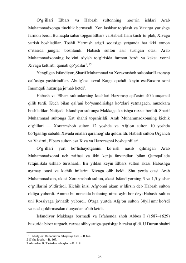 26 
 
O‘g‘illari 
Elbars 
va 
Habash 
sultonning 
noo‘rin 
ishlari 
Arab 
Muhammadxonga tinchlik bermasdi. Xon lashkar to‘plash va Vazirga yurishga 
farmon berdi. Bu haqda xabar topgan Elbars va Habash ham kuch to‘plab, Xivaga 
yurish boshladilar. Toshli Yarmish arig‘i soqasiga yetganda har ikki tomon 
o‘rtasida janglar boshlandi. Habash sulton asir tushgan otasi Arab 
Muhammadxonning ko‘zini o‘yish to‘g‘risida farmon berdi va keksa xonni 
Xivaga keltirib, qamab qo‘ydilar1. 15 
Yengilgan Isfandiyor, Sharif Muhammad va Xorazmshoh sultonlar Hazorasp 
qal’asiga yashirindilar. Abulg‘ozi avval Katga qochdi, keyin esa Buxoro xoni 
Imomquli huzuriga jo‘nab ketdi2. 
Habash va Elbars sultonlarning kuchlari Hazorasp qal’asini 40 kun qamal 
qilib turdi. Kuch bilan qal’ani bo‘ysundirishga ko‘zlari yetmagach, muzokara 
boshladilar. Natijada Isfandiyor sultonga Makkaga ketishga ruxsat berildi. Sharif 
Muhammad sultonga Kat shahri topshirildi. Arab Muhammadxonning kichik 
o‘g‘illari — Xorazmshoh sulton 12 yoshda va Afg‘on sulton 10 yoshda 
bo‘lganligi sababli Xivada onalari qaramog‘ida qoldirildi. Habash sulton Urganch 
va Vazirni, Elbars sulton esa Xiva va Hazoraspni boshqardilar3. 
O‘g‘illari 
yurt 
bo‘lishayotganini 
ko‘rish 
nasib 
qilmagan 
Arab 
Muhammadxonni uch zaifasi va ikki kenja farzandlari bilan Qumqal’ada 
tutqinlikda ushlab turishardi. Bir yildan keyin Elbars sulton akasi Habashga 
aytmay otasi va kichik inilarini Xivaga olib keldi. Shu yerda otasi Arab 
Muhammadxon, ukasi Xorazmshoh sulton, akasi Isfandiyorning 3 va 1,5 yashar 
o‘g‘illarini o‘ldirtirdi. Kichik inisi Afg‘onni akam o‘ldirsin deb Habash sulton 
oldiga yubordi. Ammo bu norasida bolaning nima aybi bor deya Habash sulton 
uni Rossiyaga jo‘natib yubordi. O‘zga yurtda Afg‘on sulton 30 yil umr ko‘rdi 
va nasl qoldirmasdan dunyodan o‘tib ketdi. 
Isfandiyor Makkaga bormadi va Isfahonda shoh Abbos I (1587–1629) 
huzurida biroz turgach, ruxsat olib yurtiga qaytishga harakat qildi. U Durun shahri 
                                                      
15 1 Abulg‘ozi Bahodirxon. Shajarayi turk. – B.164. 
2 O‘sha joyda. – B. 165. 
3 Ahmedov B. Tarixdan saboqlar. – B. 218. 
