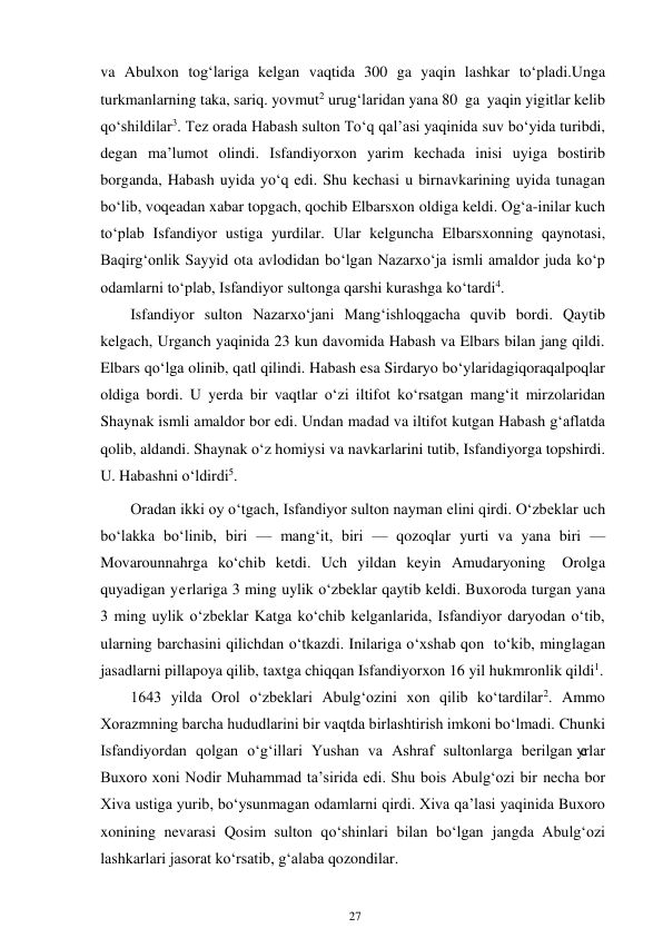 27 
 
va Abulxon tog‘lariga kelgan vaqtida 300 ga yaqin lashkar to‘pladi. Unga 
turkmanlarning taka, sariq. yovmut2 urug‘laridan yana 80 ga yaqin yigitlar kelib 
qo‘shildilar3. Tez orada Habash sulton To‘q qal’asi yaqinida suv bo‘yida turibdi, 
degan ma’lumot olindi. Isfandiyorxon yarim kechada inisi uyiga bostirib 
borganda, Habash uyida yo‘q edi. Shu kechasi u bir navkarining uyida tunagan 
bo‘lib, voqeadan xabar topgach, qochib Elbarsxon oldiga keldi. Og‘a-inilar kuch 
to‘plab Isfandiyor ustiga yurdilar. Ular kelguncha Elbarsxonning qaynotasi, 
Baqirg‘onlik Sayyid ota avlodidan bo‘lgan Nazarxo‘ja ismli amaldor juda ko‘p 
odamlarni to‘plab, Isfandiyor sultonga qarshi kurashga ko‘tardi4. 
Isfandiyor sulton Nazarxo‘jani Mang‘ishloqgacha quvib bordi. Qaytib 
kelgach, Urganch yaqinida 23 kun davomida Habash va Elbars bilan jang qildi. 
Elbars qo‘lga olinib, qatl qilindi. Habash esa Sirdaryo bo‘ylaridagi qoraqalpoqlar 
oldiga bordi. U yerda bir vaqtlar o‘zi iltifot ko‘rsatgan mang‘it mirzolaridan 
Shaynak ismli amaldor bor edi. Undan madad va iltifot kutgan Habash g‘aflatda 
qolib, aldandi. Shaynak o‘z homiysi va navkarlarini tutib, Isfandiyorga topshirdi. 
U. Habashni o‘ldirdi5. 
Oradan ikki oy o‘tgach, Isfandiyor sulton nayman elini qirdi. O‘zbeklar uch 
bo‘lakka bo‘linib, biri — mang‘it, biri — qozoqlar yurti va yana biri — 
Movarounnahrga ko‘chib ketdi. Uch yildan keyin Amudaryoning Orolga 
quyadigan yerlariga 3 ming uylik o‘zbeklar qaytib keldi. Buxoroda turgan yana 
3 ming uylik o‘zbeklar Katga ko‘chib kelganlarida, Isfandiyor daryodan o‘tib, 
ularning barchasini qilichdan o‘tkazdi. Inilariga o‘xshab qon to‘kib, minglagan 
jasadlarni pillapoya qilib, taxtga chiqqan Isfandiyorxon 16 yil hukmronlik qildi1. 
1643 yilda Orol o‘zbeklari Abulg‘ozini xon qilib ko‘tardilar2. Ammo 
Xorazmning barcha hududlarini bir vaqtda birlashtirish imkoni bo‘lmadi. Chunki 
Isfandiyordan qolgan o‘g‘illari Yushan va Ashraf sultonlarga berilgan yerlar 
Buxoro xoni Nodir Muhammad ta’sirida edi. Shu bois Abulg‘ozi bir necha bor 
Xiva ustiga yurib, bo‘ysunmagan odamlarni qirdi. Xiva qa’lasi yaqinida Buxoro 
xonining nevarasi Qosim sulton qo‘shinlari bilan bo‘lgan jangda Abulg‘ozi 
lashkarlari jasorat ko‘rsatib, g‘alaba qozondilar. 
