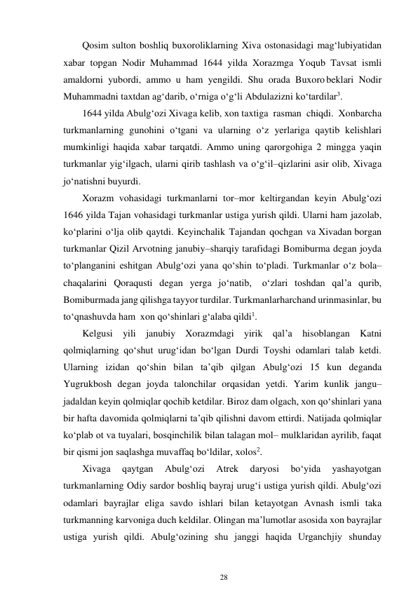 28 
 
Qosim sulton boshliq buxoroliklarning Xiva ostonasidagi mag‘lubiyatidan 
xabar topgan Nodir Muhammad 1644 yilda Xorazmga Yoqub Tavsat ismli 
amaldorni yubordi, ammo u ham yengildi. Shu orada Buxoro beklari Nodir 
Muhammadni taxtdan ag‘darib, o‘rniga o‘g‘li Abdulazizni ko‘tardilar3. 
1644 yilda Abulg‘ozi Xivaga kelib, xon taxtiga rasman chiqdi. Xon barcha 
turkmanlarning gunohini o‘tgani va ularning o‘z yerlariga qaytib kelishlari 
mumkinligi haqida xabar tarqatdi. Ammo uning qarorgohiga 2 mingga yaqin 
turkmanlar yig‘ilgach, ularni qirib tashlash va o‘g‘il–qizlarini asir olib, Xivaga 
jo‘natishni buyurdi. 
Xorazm vohasidagi turkmanlarni tor–mor keltirgandan keyin Abulg‘ozi 
1646 yilda Tajan vohasidagi turkmanlar ustiga yurish qildi. Ularni ham jazolab, 
ko‘plarini o‘lja olib qaytdi. Keyinchalik Tajandan qochgan va Xivadan borgan 
turkmanlar Qizil Arvotning janubiy–sharqiy tarafidagi Bomiburma degan joyda 
to‘planganini eshitgan Abulg‘ozi yana qo‘shin to‘pladi. Turkmanlar o‘z bola–
chaqalarini Qoraqusti degan yerga jo‘natib, 
o‘zlari toshdan qal’a qurib, 
Bomiburmada jang qilishga tayyor turdilar. Turkmanlar harchand urinmasinlar, bu 
to‘qnashuvda ham xon qo‘shinlari g‘alaba qildi1. 
Kelgusi yili janubiy Xorazmdagi yirik qal’a hisoblangan Katni 
qolmiqlarning qo‘shut urug‘idan bo‘lgan Durdi Toyshi odamlari talab ketdi. 
Ularning izidan qo‘shin bilan ta’qib qilgan Abulg‘ozi 15 kun deganda 
Yugrukbosh degan joyda talonchilar orqasidan yetdi. Yarim kunlik jangu– 
jadaldan keyin qolmiqlar qochib ketdilar. Biroz dam olgach, xon qo‘shinlari yana 
bir hafta davomida qolmiqlarni ta’qib qilishni davom ettirdi. Natijada qolmiqlar 
ko‘plab ot va tuyalari, bosqinchilik bilan talagan mol– mulklaridan ayrilib, faqat 
bir qismi jon saqlashga muvaffaq bo‘ldilar, xolos2. 
Xivaga 
qaytgan 
Abulg‘ozi 
Atrek 
daryosi 
bo‘yida 
yashayotgan 
turkmanlarning Odiy sardor boshliq bayraj urug‘i ustiga yurish qildi. Abulg‘ozi 
odamlari bayrajlar eliga savdo ishlari bilan ketayotgan Avnash ismli taka 
turkmanning karvoniga duch keldilar. Olingan ma’lumotlar asosida xon bayrajlar 
ustiga yurish qildi. Abulg‘ozining shu janggi haqida Urganchjiy shunday 
