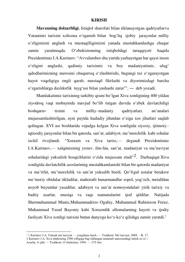 2 
 
KIRISH 
Mavzuning dolzarbligi. Istiqlol sharofati bilan tiklanayotgan qadriyatlar va 
Vatanimiz tarixini xolisona o‘rganish bilan bog‘liq ijobiy jarayonlar milliy 
o‘zligimizni anglash va mustaqilligimizni yanada mustahkamlashga chuqur 
zamin 
yaratmoqda. 
O‘zbekistonning 
istiqboldagi 
taraqqiyoti 
haqida 
Prezidentimiz I.A.Karimov: “Avvalambor shu yurtda yashayotgan har qaysi inson 
o‘zligini 
anglashi, 
qadimiy 
tariximiz 
va 
boy 
madaniyatimiz, 
ulug‘ 
ajdodlarimizning merosini chuqurroq o‘zlashtirishi, bugungi tez o‘zgarayotgan 
hayot voqeligiga ongli qarab, mustaqil fikrlashi va diyorimizdagi barcha 
o‘zgarishlarga daxldorlik tuyg‘usi bilan yashashi zarur”1, ― deb yozadi. 
Mamlakatimiz tarixining tarkibiy qismi bo‘lgan Xiva xonligining 400 yildan 
ziyodroq vaqt mobaynida mavjud bo‘lib turgan davrda o‘zbek davlatchiligi 
boshqaruv 
tizimi 
va 
milliy–madaniy 
qadriyatlari, 
an’analari 
mujassamlashtirilgan, ayni paytda hududiy jihatdan o‘ziga xos jihatlari saqlab 
qolingan. XVI asr boshlarida vujudga kelgan Xiva xonligida siyosiy, ijtimoiy– 
iqtisodiy jarayonlar bilan bir qatorda, san’at, adabiyot, me’morchilik kabi sohalar 
izchil 
rivojlandi. “Xorazm 
va 
Xiva 
tarixi,— 
degandi 
Prezidentimiz 
I.A.Karimov,— xalqimizning yozuv, ilm-fan, san’at, madaniyat va ma’naviyat 
sohalaridagi  yuksalish  bosqichlarini  o‘zida  mujassam  etadi”2.    Darhaqiqat Xiva 
xonligida davlatchilik asoslarining mustahkamlanishi bilan bir qatorda madaniyat 
va ma’rifat, me’morchilik va san’at yuksalib bordi. Qo‘li gul ustalar betakror 
me’moriy obidalar tikladilar, mahoratli hunarmandlar sopol, yog‘och, metalldan 
noyob buyumlar yasadilar, adabiyot va san’at nomoyondalari yirik tarixiy va 
badiiy asarlar, musiqa va raqs namunalarini ijod qildilar. Natijada 
Shermuhammad Munis, Muhammadrizo Ogahiy, Muhammad Rahimxon Feruz, 
Muhammad Yusuf Bayoniy kabi Xorazmlik allomalarning hayoti va ijodiy 
faoliyati Xiva xonligi tarixini butun dunyoga ko‘z-ko‘z qilishga zamin yaratdi.1 
                                                      
1 1 Karimov I.A. Yuksak ma’naviyat — yengilmas kuch. — Toshkent: Ma’naviyat, 2008. – B. 17. 
2 Karimov I.A. Xiva shahrining 2500 yilligiga bag‘ishlangan tantanali marosimdagi tabrik so‘zi // 
Asarlar. 6–jild. — Toshkent: O‘zbekiston, 1998. — 375–bet. 
