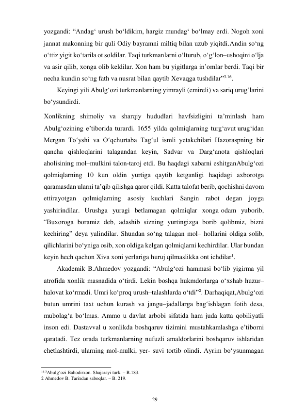 29 
 
yozgandi: “Andag‘ urush bo‘ldikim, hargiz mundag‘ bo‘lmay erdi. Nogoh xoni 
jannat makonning bir quli Odiy bayramni miltiq bilan uzub yiqitdi. Andin so‘ng 
o‘ttiz yigit ko‘tarila ot soldilar. Taqi turkmanlarni o‘lturub, o‘g‘lon–ushoqini o‘lja 
va asir qilib, xonga olib keldilar. Xon ham bu yigitlarga in’omlar berdi. Taqi bir 
necha kundin so‘ng fath va nusrat bilan qaytib Xevaqga tushdilar”3.16.  
Keyingi yili Abulg‘ozi turkmanlarning yimrayli (emireli) va sariq urug‘larini 
bo‘ysundirdi. 
Xonlikning shimoliy va sharqiy hududlari havfsizligini ta’minlash ham 
Abulg‘ozining e’tiborida turardi. 1655 yilda qolmiqlarning turg‘avut urug‘idan 
Mergan To‘yshi va O‘qchurtaba Tag‘ul ismli yetakchilari Hazoraspning bir 
qancha qishloqlarini talagandan keyin, Sadvar va Darg‘anota qishloqlari 
aholisining mol–mulkini talon-taroj etdi. Bu haqdagi xabarni eshitgan Abulg‘ozi 
qolmiqlarning 10 kun oldin yurtiga qaytib ketganligi haqidagi axborotga 
qaramasdan ularni ta’qib qilishga qaror qildi. Katta talofat berib, qochishni davom 
ettirayotgan qolmiqlarning asosiy kuchlari Sangin rabot degan joyga 
yashirindilar. Urushga yuragi betlamagan qolmiqlar xonga odam yuborib, 
“Buxoroga boramiz deb, adashib sizning yurtingizga borib qolibmiz, bizni 
kechiring” deya yalindilar. Shundan so‘ng talagan mol– hollarini oldiga solib, 
qilichlarini bo‘yniga osib, xon oldiga kelgan qolmiqlarni kechirdilar. Ular bundan 
keyin hech qachon Xiva xoni yerlariga huruj qilmaslikka ont ichdilar1. 
Akademik B.Ahmedov yozgandi: “Abulg‘ozi hammasi bo‘lib yigirma yil 
atrofida xonlik masnadida o‘tirdi. Lekin boshqa hukmdorlarga o‘xshab huzur– 
halovat ko‘rmadi. Umri ko‘proq urush–talashlarda o‘tdi”2. Darhaqiqat, Abulg‘ozi 
butun umrini taxt uchun kurash va jangu–jadallarga bag‘ishlagan fotih desa, 
mubolag‘a bo‘lmas. Ammo u davlat arbobi sifatida ham juda katta qobiliyatli 
inson edi. Dastavval u xonlikda boshqaruv tizimini mustahkamlashga e’tiborni 
qaratadi. Tez orada turkmanlarning nufuzli amaldorlarini boshqaruv ishlaridan 
chetlashtirdi, ularning mol-mulki, yer- suvi tortib olindi. Ayrim bo‘ysunmagan 
                                                      
16.3Abulg‘ozi Bahodirxon. Shajarayi turk. – B.183. 
2 Ahmedov B. Tarixdan saboqlar. – B. 219. 
