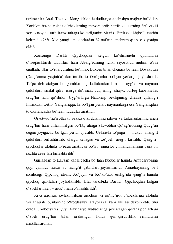 30 
 
turkmanlar Axal–Taka va Mang‘ishloq hududlariga qochishga majbur bo‘ldilar. 
Xonlikni boshqarishda o‘zbeklarning mavqei ortib bordi3 va ularning 360 vakili 
xon saroyida turli lavozimlarga ko‘tarilganini Munis “Firdavs ul-iqbol” asarida 
keltiradi (28a). Xon yangi amaldorlardan 32 nafarini mahram qilib, o‘z yoniga 
oldi4. 
Xorazmga 
Dashti 
Qipchoqdan 
kelgan 
ko‘chmanchi 
qabilalarni 
o‘troqlashtirish tadbirlari ham Abulg‘ozining ichki siyosatida muhim o‘rin 
egalladi. Ular to‘rtta guruhga bo‘linib, Buxoro bilan chegara bo‘lgan Doyaxotun 
(Darg‘onota yaqinida) dan tortib, to Orolgacha bo‘lgan yerlarga joylashtirdi. 
To‘pa deb atalgan bu guruhlarning kattalaridan biri — uyg‘ur va nayman 
qabilalari tashkil qilib, ularga do‘rman, yuz, ming, shayx, burloq kabi kichik 
urug‘lar ham qo‘shildi. Uyg‘urlarga Hazorasp bekligining chekka qishlog‘i 
Pitnakdan tortib, Yangiariqqacha bo‘lgan yerlar, naymanlarga esa Yangiariqdan 
to Gurlangacha bo‘lgan hududlar ajratildi. 
Qiyot–qo‘ng‘irotlar to‘pasiga o‘zbeklarning jaloyir va turkmanlarning alieli 
urug‘lari ham birlashtirilgan bo‘lib, ularga Shovotdan Qo‘ng‘irotning Quyg‘un 
degan joyigacha bo‘lgan yerlar ajratildi. Uchinchi to‘paga — nukus- mang‘it 
qabilalari birlashtirilib, ularga kenagas va xo‘jaeli urug‘i kiritildi. Qang‘li–
qipchoqlar alohida to‘paga ajratilgan bo‘lib, unga ko‘chmanchilarning yana bir 
nechta urug‘lari birlashtirildi1. 
Gurlandan to Lavzan kanaligacha bo‘lgan hududlar hamda Amudaryoning 
quyi qismida nukus va mang‘it qabilalari joylashtirildi. Amudaryoning so‘l 
sohilidagi Qipchoq atrofi, Xo‘jayli va Ko‘ko‘zak oralig‘ida qang‘li hamda 
qipchoq qabilalari joylashtirildi. Ular tarkibida Dashti Qipchoqdan kelgan 
o‘zbeklarning 14 urug‘i ham o‘rnashtirildi2. 
Xiva atrofiga joylashtirilgan qipchoq va qo‘ng‘irot o‘zbeklariga alohida 
yerlar ajratilib, ularning o‘troqlashuv jarayoni sal kam ikki asr davom etdi. Shu 
orada Orolbo‘yi va Quyi Amudaryo hududlariga joylashgan qoraqalpoqlar ham 
o‘zbek 
urug‘lari 
bilan 
aralashgan 
holda 
qon–qardoshlik 
rishtalarini 
shakllantirdilar. 
