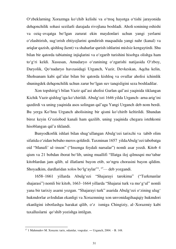 31 
 
O‘zbeklarning Xorazmga ko‘chib kelishi va o‘troq hayotga o‘tishi jarayonida 
dehqonchilik sohasi sezilarli darajada rivojlana boshladi. Aholi sonining oshishi 
va oziq–ovqatga bo‘lgan zarurat ekin maydonlari uchun yangi yerlarni 
o‘zlashtirish, sug‘orish ehtiyojlarini qondirish maqsadida yangi nahr (kanal) va 
ariqlar qazish, qishloq (kent) va shaharlar qurish ishlarini mislsiz kengaytirdi. Shu 
bilan bir qatorda tabiatning injiqlarini va o‘zgarib turishini hisobga olishga ham 
to‘g‘ri keldi. Xususan, Amudaryo o‘zanining o‘zgarishi natijasida O‘zboy, 
Daryolik, Qo‘nadaryo havzasidagi Urganch, Vazir, Devkeskan, Aqcha kelin, 
Shohsanam kabi qal’alar bilan bir qatorda kishloq va ovullar aholisi ichimlik 
shuningdek dehqonchilik uchun zarur bo‘lgan suv tanqisligini seza boshladilar. 
Xon topshirig‘i bilan Vazir qal’asi aholisi Gurlan qal’asi yaqinida tiklangan 
Kichik Vazir qishlog‘iga ko‘chirildi. Abulg‘ozi 1646 yilda Urganch- arna arig‘ini 
qazdirdi va uning yaqinida asos solingan qal’aga Yangi Urganch deb nom berdi. 
Bu yerga Ko‘hna Urganch aholisining bir qismi ko‘chirib keltirildi. Shundan 
biroz keyin G‘oziobod kanali ham qazilib, uning yaqinida chegara istehkomi 
hisoblangan qal’a tiklandi. 
Bunyodkorlik ishlari bilan shug‘ullangan Abulg‘ozi tarixchi va tabib olim 
sifatida o‘zidan bebaho meros qoldirdi. Taxminan 1657 yilda Abulg‘ozi tabobatga 
oid “Manafi’ ul–inson” (“Insonga foydali narsalar”) nomli asar yozdi. Kitob 4 
qism va 21 bobdan iborat bo‘lib, uning muallifi “Illatga iloj qilmoqni mo‘tabar 
kitoblardan jam qilib, ul illatlarni bayon etib, so‘ngra chorasini bayon qildim. 
Shoyadkim, dardlaridan xolos bo‘lg‘aylar”1, 17— deb yozgandi. 
1658–1661 yillarda Abulg‘ozi “Shajarayi tarokima” (“Turkmanlar 
shajarasi”) nomli bir kitob, 1663–1664 yillarda “Shajarai turk va mo‘g‘ul” nomli 
yana bir tarixiy asarni yozgan. “Shajarayi turk” asarida Abulg‘ozi o‘zining ulug‘ 
hukmdorlar avlodidan ekanligi va Xorazmning xon unvonidagi haqiqiy hukmdori 
ekanligini isbotlashga harakat qilib, o‘z ismiga Chingiziy, al–Xorazmiy kabi 
taxalluslarni qo‘shib yozishga intilgan. 
                                                      
17 1 Mahmudov M. Xorazm: tarix, odamlar, voqealar. ― Urganch, 2004. – B. 148. 
