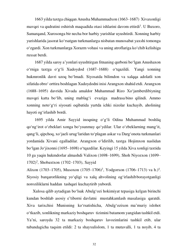 32 
 
1663 yilda taxtga chiqqan Anusha Muhammadxon (1663–1687) Xiva xonligi 
mavqei va qudratini oshirish maqsadida otasi ishlarini davom ettirdi1. U Buxoro, 
Samarqand, Xurosonga bir necha bor harbiy yurishlar uyushtirdi. Xonning harbiy 
yurishlarida jasorat ko‘rsatgan turkmanlarga nisbatan munosabat yaxshi tomonga 
o‘zgardi. Xon turkmanlarga Xorazm vohasi va uning atroflariga ko‘chib kelishiga 
ruxsat berdi. 
1687 yilda saroy a’yonlari uyushtirgan fitnaning qurboni bo‘lgan Anushaxon 
o‘rniga taxtga o‘g‘li Xudoydod (1687–1688) 
o‘tqazildi. 
Yangi xonning 
hukmronlik davri uzoq bo‘lmadi. Siyosatda bilimdon va xalqqa adolatli xon 
sifatida obro‘ orttira boshlagan Xudoydodni inisi Arangxon shahid etdi. Arangxon 
(1688–1695) davrida Xivada amaldor Muhammad Rizo Xo‘jamberdibiyning 
mavqei katta bo‘lib, uning mablag‘i evaziga madrasa bino qilindi. Ammo 
xonning noto‘g‘ri siyosati oqibatida yurtda ichki nizolar kuchayib, aholining 
hayoti og‘irlashib bordi. 
1695 yilda Amir Sayyid inoqning o‘g‘li Odina Muhammad boshliq 
qo‘ng‘irot o‘zbeklari xonga bo‘ysunmay qo‘ydilar. Ular o‘zbeklarning mang‘it, 
qang‘li, qipchoq, xo‘jaeli urug‘laridan to‘plagan askar va Darg‘onota turkmanlari 
yordamida Xivani egalladilar. Arangxon o‘ldirilib, taxtga Hojimxon naslidan 
bo‘lgan Jo‘jixonni (1695–1698) o‘tqazdilar. Keyingi 15 yilda Xiva xonligi taxtida 
10 ga yaqin hukmdorlar almashdi Valixon (1698–1699), Shoh Niyozxon (1699–
1702)2, Shobaxtxon (1702–1703), Sayyid 
Alixon (1703–1705), Musoxon (1705–1706)3, Yodgorxon (1706–1713) va h.)4. 
Siyosiy barqarorlikning yo‘qligi va xalq ahvolining og‘irlashib borayotganligi 
noroziliklarni haddan tashqari kuchaytirib yubordi. 
      Xulosa qilib aytadigan bo‘lsak Abulg‘ozi hokimiyat tepasiga kelgan birinchi 
kundan boshlab asosiy e’tiborni davlatni mustahkamlash masalasiga qaratdi. 
Xiva tarixchisi Munisning ko‘rsatishicha, Abulg‘ozixon ma’muriy islohot 
o‘tkazib, xonlikning markaziy boshqaruv tizimini batamom yangidan tashkil etdi. 
Ya’ni, saroyda 32 ta markaziy boshqaruv lavozimlarini tashkil etib, ular 
tubandagicha taqsim etildi: 2 ta shayxulislom, 1 ta mutavalli, 1 ta noyib, 4 ta 
