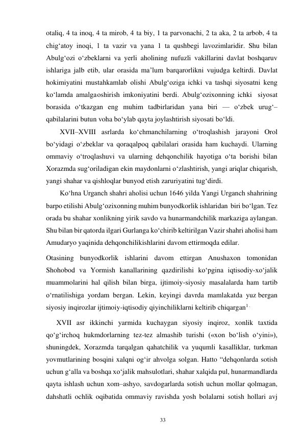 33 
 
. 
otaliq, 4 ta inoq, 4 ta mirob, 4 ta biy, 1 ta parvonachi, 2 ta aka, 2 ta arbob, 4 ta 
chig‘atoy inoqi, 1 ta vazir va yana 1 ta qushbegi lavozimlaridir. Shu bilan 
Abulg‘ozi o‘zbeklarni va yerli aholining nufuzli vakillarini davlat boshqaruv 
ishlariga jalb etib, ular orasida ma’lum barqarorlikni vujudga keltirdi. Davlat 
hokimiyatini mustahkamlab olishi Abulg‘oziga ichki va tashqi siyosatni keng 
ko‘lamda amalga oshirish imkoniyatini berdi. Abulg‘ozixonning ichki siyosat 
borasida o‘tkazgan eng muhim tadbirlaridan yana biri — o‘zbek urug‘–
qabilalarini butun voha bo‘ylab qayta joylashtirish siyosati bo‘ldi. 
XVII–XVIII asrlarda ko‘chmanchilarning o‘troqlashish jarayoni Orol 
bo‘yidagi o‘zbeklar va qoraqalpoq qabilalari orasida ham kuchaydi. Ularning 
ommaviy o‘troqlashuvi va ularning dehqonchilik hayotiga o‘ta borishi bilan 
Xorazmda sug‘oriladigan ekin maydonlarni o‘zlashtirish, yangi ariqlar chiqarish, 
yangi shahar va qishloqlar bunyod etish zaruriyatini tug‘dirdi. 
Ko‘hna Urganch shahri aholisi uchun 1646 yilda Yangi Urganch shahrining 
barpo etilishi Abulg‘ozixonning muhim bunyodkorlik ishlaridan biri bo‘lgan. Tez 
orada bu shahar xonlikning yirik savdo va hunarmandchilik markaziga aylangan. 
Shu bilan bir qatorda ilgari Gurlanga ko‘chirib keltirilgan Vazir shahri aholisi ham 
Amudaryo yaqinida dehqonchilik ishlarini davom ettirmoqda edilar. 
Otasining bunyodkorlik ishlarini davom ettirgan Anushaxon tomonidan 
Shohobod va Yormish kanallarining qazdirilishi ko‘pgina iqtisodiy-xo‘jalik 
muammolarini hal qilish bilan birga, ijtimoiy-siyosiy masalalarda ham tartib 
o‘rnatilishiga yordam bergan. Lekin, keyingi davrda mamlakatda yuz bergan 
siyosiy inqirozlar ijtimoiy-iqtisodiy qiyinchiliklarni keltirib chiqargan1 . 
         XVII asr ikkinchi yarmida kuchaygan siyosiy inqiroz, xonlik taxtida 
qo‘g‘irchoq hukmdorlarning tez-tez almashib turishi («xon bo‘lish o‘yini»), 
shuningdek, Xorazmda tarqalgan qahatchilik va yuqumli kasalliklar, turkman 
yovmutlarining bosqini xalqni og‘ir ahvolga solgan. Hatto “dehqonlarda sotish 
uchun g‘alla va boshqa xo‘jalik mahsulotlari, shahar xalqida pul, hunarmandlarda 
qayta ishlash uchun xom–ashyo, savdogarlarda sotish uchun mollar qolmagan, 
dahshatli ochlik oqibatida ommaviy ravishda yosh bolalarni sotish hollari avj 
