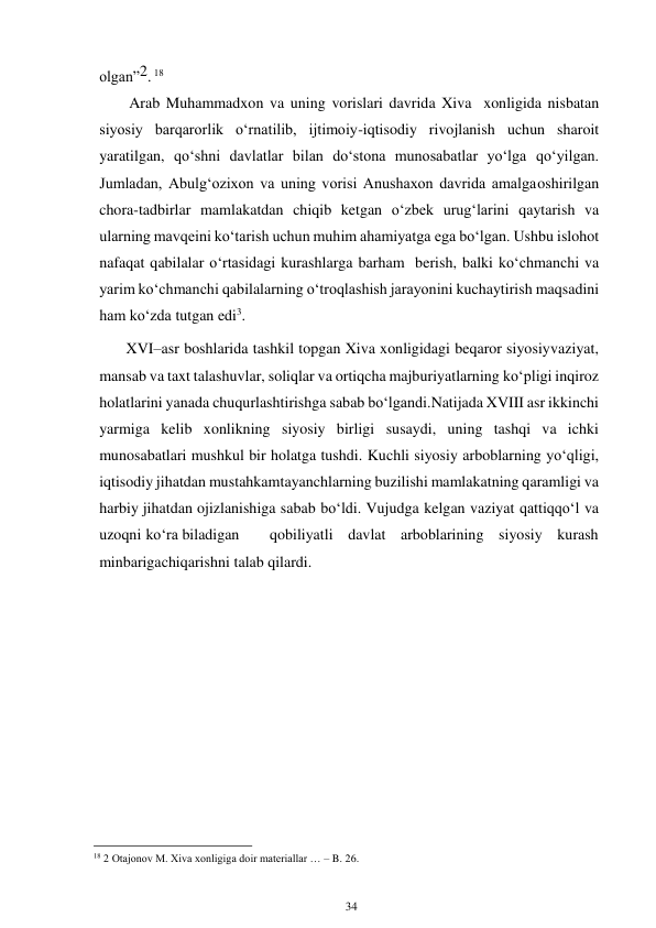 34 
 
olgan”2. 18 
Arab Muhammadxon va uning vorislari davrida Xiva xonligida nisbatan 
siyosiy barqarorlik o‘rnatilib, ijtimoiy-iqtisodiy rivojlanish uchun sharoit 
yaratilgan, qo‘shni davlatlar bilan do‘stona munosabatlar yo‘lga qo‘yilgan. 
Jumladan, Abulg‘ozixon va uning vorisi Anushaxon davrida amalga oshirilgan 
chora-tadbirlar mamlakatdan chiqib ketgan o‘zbek urug‘larini qaytarish va 
ularning mavqeini ko‘tarish uchun muhim ahamiyatga ega bo‘lgan. Ushbu islohot 
nafaqat qabilalar o‘rtasidagi kurashlarga barham berish, balki ko‘chmanchi va 
yarim ko‘chmanchi qabilalarning o‘troqlashish jarayonini kuchaytirish maqsadini 
ham ko‘zda tutgan edi3. 
       XVI–asr boshlarida tashkil topgan Xiva xonligidagi beqaror siyosiy vaziyat, 
mansab va taxt talashuvlar, soliqlar va ortiqcha majburiyatlarning ko‘pligi inqiroz 
holatlarini yanada chuqurlashtirishga sabab bo‘lgandi. Natijada XVIII asr ikkinchi 
yarmiga kelib xonlikning siyosiy birligi susaydi, uning tashqi va ichki 
munosabatlari mushkul bir holatga tushdi. Kuchli siyosiy arboblarning yo‘qligi, 
iqtisodiy jihatdan mustahkam tayanchlarning buzilishi mamlakatning qaramligi va 
harbiy jihatdan ojizlanishiga sabab bo‘ldi. Vujudga kelgan vaziyat qattiqqo‘l va 
uzoqni ko‘ra biladigan 
qobiliyatli davlat arboblarining siyosiy kurash 
minbariga chiqarishni talab qilardi. 
 
 
 
 
 
 
 
 
 
 
                                                      
18 2 Otajonov M. Xiva xonligiga doir materiallar … – B. 26. 
