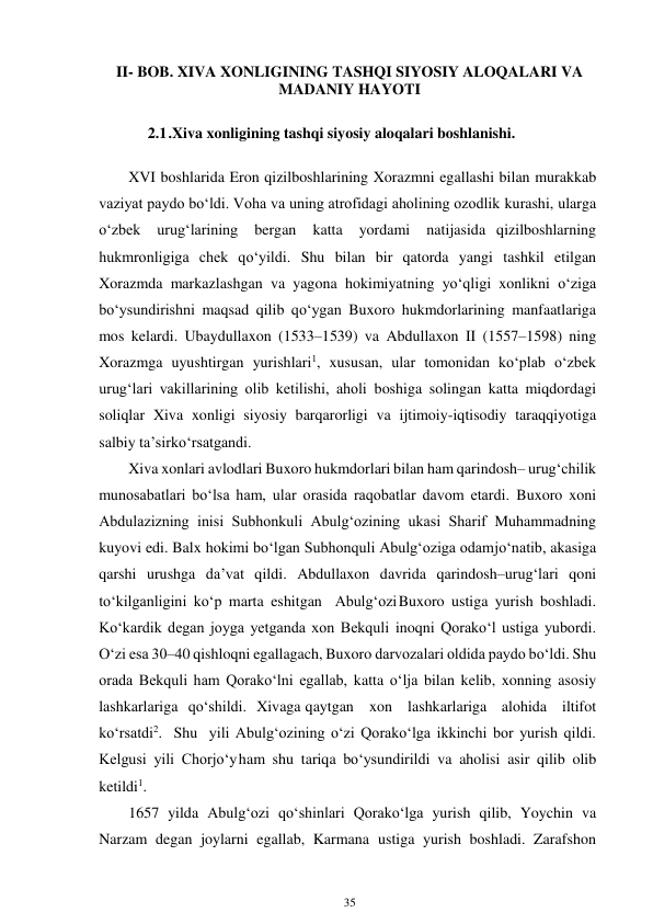 35 
 
II- BOB. XIVA XONLIGINING TASHQI SIYOSIY ALOQALARI VA 
MADANIY HAYOTI 
 
2.1 .Xiva xonligining tashqi siyosiy aloqalari boshlanishi. 
 
XVI boshlarida Eron qizilboshlarining Xorazmni egallashi bilan murakkab 
vaziyat paydo bo‘ldi. Voha va uning atrofidagi aholining ozodlik kurashi, ularga 
o‘zbek 
urug‘larining 
bergan 
katta 
yordami 
natijasida qizilboshlarning 
hukmronligiga chek qo‘yildi. Shu bilan bir qatorda yangi tashkil etilgan 
Xorazmda markazlashgan va yagona hokimiyatning yo‘qligi xonlikni o‘ziga 
bo‘ysundirishni maqsad qilib qo‘ygan Buxoro hukmdorlarining manfaatlariga 
mos kelardi. Ubaydullaxon (1533–1539) va Abdullaxon II (1557–1598) ning 
Xorazmga uyushtirgan yurishlari1, xususan, ular tomonidan ko‘plab o‘zbek 
urug‘lari vakillarining olib ketilishi, aholi boshiga solingan katta miqdordagi 
soliqlar Xiva xonligi siyosiy barqarorligi va ijtimoiy-iqtisodiy taraqqiyotiga 
salbiy ta’sir ko‘rsatgandi. 
Xiva xonlari avlodlari Buxoro hukmdorlari bilan ham qarindosh– urug‘chilik 
munosabatlari bo‘lsa ham, ular orasida raqobatlar davom etardi. Buxoro xoni 
Abdulazizning inisi Subhonkuli Abulg‘ozining ukasi Sharif Muhammadning 
kuyovi edi. Balx hokimi bo‘lgan Subhonquli Abulg‘oziga odam jo‘natib, akasiga 
qarshi urushga da’vat qildi. Abdullaxon davrida qarindosh–urug‘lari qoni 
to‘kilganligini ko‘p marta eshitgan Abulg‘ozi Buxoro ustiga yurish boshladi. 
Ko‘kardik degan joyga yetganda xon Bekquli inoqni Qorako‘l ustiga yubordi. 
O‘zi esa 30–40 qishloqni egallagach, Buxoro darvozalari oldida paydo bo‘ldi. Shu 
orada Bekquli ham Qorako‘lni egallab, katta o‘lja bilan kelib, xonning asosiy 
lashkarlariga qo‘shildi. Xivaga qaytgan xon lashkarlariga alohida iltifot 
ko‘rsatdi2. Shu yili Abulg‘ozining o‘zi Qorako‘lga ikkinchi bor yurish qildi. 
Kelgusi yili Chorjo‘y ham shu tariqa bo‘ysundirildi va aholisi asir qilib olib 
ketildi1. 
1657 yilda Abulg‘ozi qo‘shinlari Qorako‘lga yurish qilib, Yoychin va 
Narzam degan joylarni egallab, Karmana ustiga yurish boshladi. Zarafshon 
