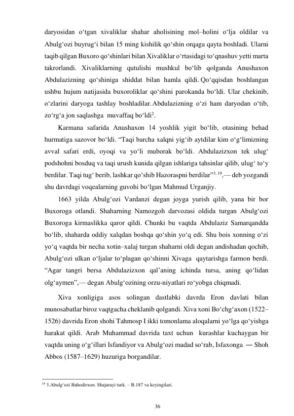 36 
 
daryosidan o‘tgan xivaliklar shahar aholisining mol–holini o‘lja oldilar va 
Abulg‘ozi buyrug‘i bilan 15 ming kishilik qo‘shin orqaga qayta boshladi. Ularni 
taqib qilgan Buxoro qo‘shinlari bilan Xivaliklar o‘rtasidagi to‘qnashuv yetti marta 
takrorlandi. Xivaliklarning qutulishi mushkul bo‘lib qolganda Anushaxon 
Abdulazizning qo‘shiniga shiddat bilan hamla qildi. Qo‘qqisdan boshlangan 
ushbu hujum natijasida buxoroliklar qo‘shini parokanda bo‘ldi. Ular chekinib, 
o‘zlarini daryoga tashlay boshladilar. Abdulazizning o‘zi ham daryodan o‘tib, 
zo‘rg‘a jon saqlashga muvaffaq bo‘ldi2. 
Karmana safarida Anushaxon 14 yoshlik yigit bo‘lib, otasining behad 
hurmatiga sazovor bo‘ldi. “Taqi barcha xalqni yig‘ib aytdilar kim o‘g‘limizning 
avval safari erdi, oyoqi va yo‘li muborak bo‘ldi. Abdulazizxon tek ulug‘ 
podshohni bosduq va taqi urush kunida qilgan ishlariga tahsinlar qilib, ulug‘ to‘y 
berdilar. Taqi tug‘ berib, lashkar qo‘shib Hazoraspni berdilar”3. 19,— deb yozgandi 
shu davrdagi voqealarning guvohi bo‘lgan Mahmud Urganjiy. 
1663 yilda Abulg‘ozi Vardanzi degan joyga yurish qilib, yana bir bor 
Buxoroga otlandi. Shaharning Namozgoh darvozasi oldida turgan Abulg‘ozi 
Buxoroga kirmaslikka qaror qildi. Chunki bu vaqtda Abdulaziz Samarqandda 
bo‘lib, shaharda oddiy xalqdan boshqa qo‘shin yo‘q edi. Shu bois xonning o‘zi 
yo‘q vaqtda bir necha xotin–xalaj turgan shaharni oldi degan andishadan qochib, 
Abulg‘ozi ulkan o‘ljalar to‘plagan qo‘shinni Xivaga qaytarishga farmon berdi. 
“Agar tangri bersa Abdulazizxon qal’aning ichinda tursa, aning qo‘lidan 
olg‘aymen”,— degan Abulg‘ozining orzu-niyatlari ro‘yobga  chiqmadi. 
Xiva xonligiga asos solingan dastlabki davrda Eron davlati bilan 
munosabatlar biroz vaqtgacha cheklanib qolgandi. Xiva xoni Bo‘chg‘axon (1522– 
1526) davrida Eron shohi Tahmosp I ikki tomonlama aloqalarni yo‘lga qo‘yishga 
harakat qildi. Arab Muhammad davrida taxt uchun kurashlar kuchaygan bir 
vaqtda uning o‘g‘illari Isfandiyor va Abulg‘ozi madad so‘rab, Isfaxonga ― Shoh 
Abbos (1587–1629) huzuriga borgandilar. 
                                                      
19 3.Abulg‘ozi Bahodirxon. Shajarayi turk. – B.187 va keyingilari. 
