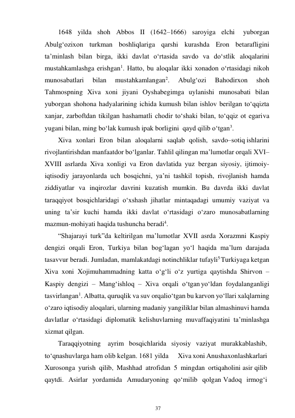 37 
 
1648 yilda shoh Abbos II (1642–1666) saroyiga elchi 
yuborgan 
Abulg‘ozixon turkman boshliqlariga qarshi kurashda Eron betarafligini 
ta’minlash bilan birga, ikki davlat o‘rtasida savdo va do‘stlik aloqalarini 
mustahkamlashga erishgan1. Hatto, bu aloqalar ikki xonadon o‘rtasidagi nikoh 
munosabatlari 
bilan 
mustahkamlangan2. 
Abulg‘ozi 
Bahodirxon 
shoh 
Tahmospning Xiva xoni jiyani Oyshabegimga uylanishi munosabati bilan 
yuborgan shohona hadyalarining ichida kumush bilan ishlov berilgan to‘qqizta 
xanjar, zarboftdan tikilgan hashamatli chodir to‘shaki bilan, to‘qqiz ot egari va 
yugani bilan, ming bo‘lak kumush ipak borligini qayd qilib o‘tgan3. 
Xiva xonlari Eron bilan aloqalarni saqlab qolish, savdo–sotiq ishlarini 
rivojlantirishdan manfaatdor bo‘lganlar. Tahlil qilingan ma’lumotlar orqali XVI–
XVIII asrlarda Xiva xonligi va Eron davlatida yuz bergan siyosiy, ijtimoiy-
iqtisodiy jarayonlarda uch bosqichni, ya’ni tashkil topish, rivojlanish hamda 
ziddiyatlar va inqirozlar davrini kuzatish mumkin. Bu davrda ikki davlat 
taraqqiyot bosqichlaridagi o‘xshash jihatlar mintaqadagi umumiy vaziyat va 
uning ta’sir kuchi hamda ikki davlat o‘rtasidagi o‘zaro munosabatlarning 
mazmun-mohiyati haqida tushuncha beradi4.  
“Shajarayi turk”da keltirilgan ma’lumotlar XVII asrda Xorazmni Kaspiy 
dengizi orqali Eron, Turkiya bilan bog‘lagan yo‘l haqida ma’lum darajada 
tasavvur beradi. Jumladan, mamlakatdagi notinchliklar tufayli5 Turkiyaga ketgan 
Xiva xoni Xojimuhammadning katta o‘g‘li o‘z yurtiga qaytishda Shirvon – 
Kaspiy dengizi – Mang‘ishloq – Xiva orqali o‘tgan yo‘ldan foydalanganligi 
tasvirlangan1. Albatta, quruqlik va suv orqali o‘tgan bu karvon yo‘llari xalqlarning 
o‘zaro iqtisodiy aloqalari, ularning madaniy yangiliklar bilan almashinuvi hamda 
davlatlar o‘rtasidagi diplomatik kelishuvlarning muvaffaqiyatini ta’minlashga 
xizmat qilgan. 
Taraqqiyotning ayrim bosqichlarida siyosiy vaziyat murakkablashib, 
to‘qnashuvlarga ham olib kelgan. 1681 yilda 
Xiva xoni Anushaxon lashkarlari 
Xurosonga yurish qilib, Mashhad atrofidan 5 mingdan ortiq aholini asir qilib 
qaytdi. Asirlar yordamida Amudaryoning qo‘milib qolgan Vadoq irmog‘i 
