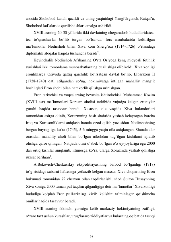 38 
 
asosida Shohobod kanali qazildi va uning yaqinidagi Yangi Urganch, Katqal’a, 
Shohobod kal’alarida qurilish ishlari amalga oshirildi. 
XVIII asrning 20-30-yillarida ikki davlatning chegaradosh hududlarida tez-
tez to‘qnashuvlar bo‘lib turgan bo‘lsa–da, fors manbalarida keltirilgan 
ma’lumotlar Nodirshoh bilan Xiva xoni Sherg‘ozi (1714-1726) o‘rtasidagi 
diplomatik aloqalar haqida tushuncha beradi2. 
Keyinchalik Nodirshoh Afsharning O‘rta Osiyoga keng miqyosli fotihlik 
yurishlari ikki tomonlama munosabatlarning buzilishiga olib keldi. Xiva xonligi 
eronliklarga Osiyoda qattiq qarshilik ko‘rsatgan davlat bo‘lib, Elbarsxon II 
(1728-1740) qatl etilgandan so‘ng, hokimiyatga intilgan mahalliy mang‘it 
boshliqlari Eron shohi bilan hamkorlik qilishga urinishgan. 
Eron tarixchisi va voqealarning bevosita ishtirokchisi Muhammad Kozim 
(XVIII asr) ma’lumotlari Xorazm aholisi tarkibida vujudga kelgan eroniylar 
guruhi haqida tasavvur beradi. Xususan, o‘z vaqtida Xiva hukmdorlari 
tomonidan asirga olinib, Xorazmning besh shahrida yashab kelayotgan barcha 
Iroq va Xurosonliklarni aniqlash hamda ozod qilish yuzasidan Nodirshohning 
bergan buyrug‘iga ko‘ra (1745), 5-6 mingga yaqin oila aniqlangan. Shunda ular 
orasidan mahalliy aholi bilan bo‘lgan nikohdan tug‘ilgan kishilarni ajratib 
olishga qaror qilingan. Natijada otasi o‘zbek bo‘lgan o‘z uy-joylariga ega 2000 
dan ortiq kishilar aniqlanib, iltimosga ko‘ra, ularga Xorazmda yashab qolishga 
ruxsat berilgan1. 
A.Bekovich-Cherkasskiy ekspeditsiyasining barbod bo‘lganligi (1718) 
to‘g‘risidagi xabarni Isfaxonga yetkazib kelgan maxsus Xiva choparining Eron 
hukumati tomonidan 72 chervon bilan taqdirlanishi, shoh Sulton Husaynning 
Xiva xoniga 2000 tuman pul taqdim qilganligiga doir ma’lumotlar2 Xiva xonligi 
hududiga ko‘plab Eron pullarining kirib kelishini ta’minlagan qo‘shimcha 
omillar haqida tasavvur beradi. 
XVIII asrning ikkinchi yarmiga kelib markaziy hokimiyatning zaifligi, 
o‘zaro taxt uchun kurashlar, urug‘lararo ziddiyatlar va bularning oqibatida tashqi 
