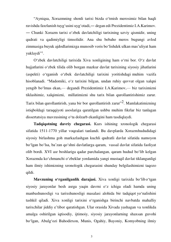 3 
 
“Ayniqsa, Xorazmning shonli tarixi bizda o‘tmish merosimiz bilan haqli 
ravishda faxrlanish tuyg‘usini uyg‘otadi,― degan edi Prezidentimiz I.A.Karimov. 
― Chunki Xorazm tarixi o‘zbek davlatchiligi tarixining uzviy qismidir, uning 
qudrati va qadimiyligi timsolidir. Ana shu bebaho meros bugungi avlod 
zimmasiga buyuk ajdodlarimizga munosib voris bo‘lishdek ulkan mas’uliyat ham 
yuklaydi”1. 
O‘zbek davlatchiligi tarixida Xiva xonligining ham o‘rni bor. O‘z davlat 
hujjatlarini o‘zbek tilida olib borgan mazkur davlat tarixining siyosiy jihatlarini 
(aspekti) o‘rganish o‘zbek davlatchiligi tarixini yoritishdagi muhim vazifa 
hisoblanadi. “Madomiki, o‘z tarixini bilgan, undan ruhiy quvvat olgan xalqni 
yengib bo‘lmas ekan,— degandi Prezidentimiz I.A.Karimov,— biz tariximizni 
tiklashimiz, xalqimizni, millatimizni shu tarix bilan qurollantirishimiz zarur. 
Tarix bilan qurollantirish, yana bir bor qurollantirish zarur”2. Mamlakatimizning 
istiqboldagi taraqqiyoti asoslariga qaratilgan ushbu muhim fikrlar biz tanlagan 
dissertatsiya mavzusining o‘ta dolzarb ekanligini ham tasdiqlaydi. 
Tadqiqotning davriy chegarasi. Kurs ishining xronologik chegarasi 
sifatida 1511-1770 yillar voqealari tanlandi. Bu davplarda Xorazm hududidagi 
siyosiy birlashma goh markazlashgan kuchli qudratli davlat sifatida namoyon 
bo‘lgan bo‘lsa, ba’zan qo‘shni davlatlarga qaram, vassal davlat sifatida faoliyat 
olib bordi. XVI asr boshlariga qadar parchalangan, qaram hudud bo‘lib kelgan 
Xorazmda ko‘chmanchi o‘zbeklar yordamida yangi mustaqil davlat tiklanganligi 
ham ilmiy ishimizning xronologik chegarasini shunday belgilashimizni taqozo 
qildi. 
Mavzuning o‘rganilganlik darajasi. Xiva xonligi tarixida bo‘lib o‘tgan 
siyosiy jarayonlar besh asrga yaqin davrni o‘z ichiga oladi hamda uning 
manbashunosligi va tarixshunosligi masalasi alohida bir tadqiqot yo‘nalishini 
tashkil qiladi. Xiva xonligi tarixini o‘rganishga birinchi navbatda mahalliy 
tarixchilar jiddiy e’tibor qaratishgan. Ular orasida Xivada yashagan va xonlikda 
amalga oshirilgan iqtisodiy, ijtimoiy, siyosiy jarayonlarning shaxsan guvohi 
bo‘lgan, Abulg‘ozi Bahodirxon, Munis, Ogahiy, Bayoniy, Komyobning ilmiy 
