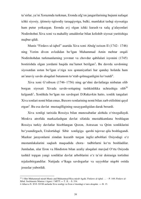 39 
 
ta’sirlar, ya’ni Xorazmda turkman, Eronda afg‘on jangarilarining hujumi nafaqat 
ichki siyosiy, ijtimoiy-iqtisodiy taraqqiyotga, balki, mamlakat tashqi siyosatiga 
ham putur yetkazgan. Eronda avj olgan ichki kurash va xalq g‘alayonlari 
Nodirshohni Xiva xoni va mahalliy amaldorlar bilan kelishib siyosat yuritishiga 
majbur qildi. 
Munis “Firdavs ul-iqbol” asarida Xiva xoni Abulg‘ozixon II (1742– 1746) 
ning Yorim divon avlodidan bo‘lgan Muhammad Amin mehtar orqali 
Nodirshohdan turkmanlarning yovmut va chovdur qabilalari isyonini (1745) 
bostirishda olgan yordami haqida ma’lumot berilgan3. Bu davrda savdoning 
siyosatdan ustun bo‘lgan o‘ziga xos qonuniyatlari har qanday holatda ham 
an’anaviy savdo aloqalari batamom to‘xtab qolmaganligini ko‘rsatdi4. 
Xiva xoni G‘oibxon (1746–1756) ning qo‘shni davlatlarga nisbatan olib 
borgan siyosati Xivada savdo-sotiqning tushkinlikka uchrashiga olib20 
kelgandi1. Xonlikda bo‘lgan rus savdogari D.Rukavkin hatto, xonlik tangalari 
Xiva xonlari nomi bilan emas, Buxoro xonlarining nomi bilan zarb etilishini qayd 
etgan2. Bu esa davlat mustaqilligining susayganligidan darak berardi. 
Xiva xonligi tarixida Rossiya bilan munosabatlar alohida o‘rin egallaydi. 
Moskva atrofida markazlashgan davlat sifatida mustahkamlana boshlagan 
Rossiya turkiy davlatlar hisoblangan Qozon, Astraxan va Qrim xonliklarini 
bo‘ysundirgach, Uralortidagi Sibir xonligiga qarshi tajovuz qila boshlagandi. 
Mazkur jarayonlarni zimdan kuzatib turgan ingliz arboblari Osiyodagi o‘z 
mustamlakalarini saqlash maqsadida chora– tadbirlarni ko‘ra boshladilar. 
Jumladan, ular Eron va Hindiston bilan azaliy aloqalari mavjud O‘rta Osiyoda 
tashkil topgan yangi xonliklar davlat arboblarini o‘z ta’sir doirasiga tortishni 
rejalashtirgandilar. Natijada o‘lkaga savdogarlar va sayyohlar niqobi ostida 
josuslar yuborildi. 
                                                      
20 3 Shir Muhammad mirab Munis and Muhammad Riza mirab Agahi. Firdaws al-iqbal. … – P. 169; Firdavs al-
Ikbal. Sochinenie Munisa i Agaxi // MITT.― T. II. – S. 334. 
4 Allaeva N. XVI–XVIII asrlarda Xiva xonligi va Eron o‘rtasidagi o‘zaro aloqalar. ― B. 15. 
