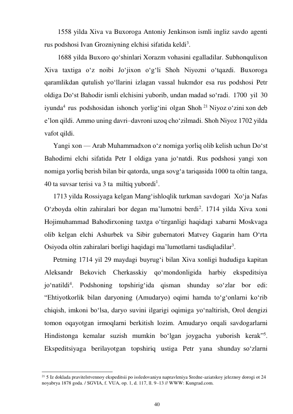 40 
 
1558 yilda Xiva va Buxoroga Antoniy Jenkinson ismli ingliz savdo agenti 
rus podshosi Ivan Grozniyning elchisi sifatida keldi3. 
1688 yilda Buxoro qo‘shinlari Xorazm vohasini egalladilar. Subhonqulixon 
Xiva taxtiga o‘z noibi Jo‘jixon o‘g‘li Shoh Niyozni o‘tqazdi. Buxoroga 
qaramlikdan qutulish yo‘llarini izlagan vassal hukmdor esa rus podshosi Petr 
oldiga Do‘st Bahodir ismli elchisini yuborib, undan madad so‘radi. 1700 yil 30 
iyunda4 rus podshosidan ishonch yorlig‘ini olgan Shoh 21 Niyoz o‘zini xon deb 
e’lon qildi. Ammo uning davri–davroni uzoq cho‘zilmadi. Shoh Niyoz 1702 yilda 
vafot qildi. 
Yangi xon — Arab Muhammadxon o‘z nomiga yorliq olib kelish uchun Do‘st 
Bahodirni elchi sifatida Petr I oldiga yana jo‘natdi. Rus podshosi yangi xon 
nomiga yorliq berish bilan bir qatorda, unga sovg‘a tariqasida 1000 ta oltin tanga, 
40 ta suvsar terisi va 3 ta miltiq yubordi1. 
1713 yilda Rossiyaga kelgan Mang‘ishloqlik turkman savdogari Xo‘ja Nafas 
O‘zboyda oltin zahiralari bor degan ma’lumotni berdi2. 1714 yilda Xiva xoni 
Hojimuhammad Bahodirxoning taxtga o‘tirganligi haqidagi xabarni Moskvaga 
olib kelgan elchi Ashurbek va Sibir gubernatori Matvey Gagarin ham O‘rta 
Osiyoda oltin zahiralari borligi haqidagi ma’lumotlarni tasdiqladilar3. 
Petrning 1714 yil 29 maydagi buyrug‘i bilan Xiva xonligi hududiga kapitan 
Aleksandr Bekovich Cherkasskiy qo‘mondonligida harbiy ekspeditsiya 
jo‘natildi4. Podshoning topshirig‘ida qisman shunday so‘zlar bor edi: 
“Ehtiyotkorlik bilan daryoning (Amudaryo) oqimi hamda to‘g‘onlarni ko‘rib 
chiqish, imkoni bo‘lsa, daryo suvini ilgarigi oqimiga yo‘naltirish, Orol dengizi 
tomon oqayotgan irmoqlarni berkitish lozim. Amudaryo orqali savdogarlarni 
Hindistonga kemalar suzish mumkin bo‘lgan joygacha yuborish kerak”5. 
Ekspeditsiyaga berilayotgan topshiriq ustiga Petr yana shunday so‘zlarni 
                                                      
21 5 Iz doklada pravitelstvennoy ekspeditsii po issledovaniyu napravleniya Sredne-aziatskoy jeleznoy dorogi ot 24 
noyabrya 1878 goda. / SGVIA, f. VUA, op. 1, d. 117, ll. 9–13 // WWW: Kungrad.com. 
