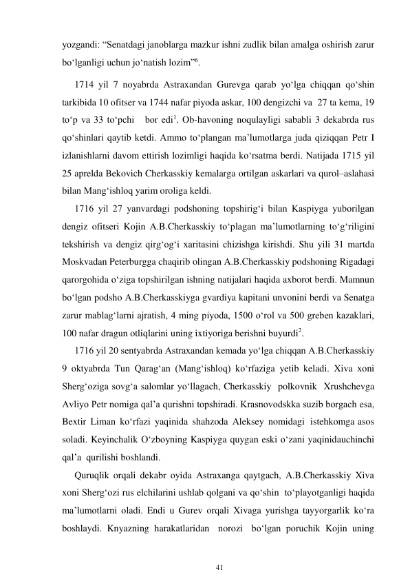 41 
 
yozgandi: “Senatdagi janoblarga mazkur ishni zudlik bilan amalga oshirish zarur 
bo‘lganligi uchun jo‘natish lozim”6. 
1714 yil 7 noyabrda Astraxandan Gurevga qarab yo‘lga chiqqan qo‘shin 
tarkibida 10 ofitser va 1744 nafar piyoda askar, 100 dengizchi va 27 ta kema, 19 
to‘p va 33 to‘pchi   bor edi1. Ob-havoning noqulayligi sababli 3 dekabrda rus 
qo‘shinlari qaytib ketdi. Ammo to‘plangan ma’lumotlarga juda qiziqqan Petr I 
izlanishlarni davom ettirish lozimligi haqida ko‘rsatma berdi. Natijada 1715 yil 
25 aprelda Bekovich Cherkasskiy kemalarga ortilgan askarlari va qurol–aslahasi 
bilan Mang‘ishloq yarim oroliga keldi. 
1716 yil 27 yanvardagi podshoning topshirig‘i bilan Kaspiyga yuborilgan 
dengiz ofitseri Kojin A.B.Cherkasskiy to‘plagan ma’lumotlarning to‘g‘riligini 
tekshirish va dengiz qirg‘og‘i xaritasini chizishga kirishdi. Shu yili 31 martda 
Moskvadan Peterburgga chaqirib olingan A.B.Cherkasskiy podshoning Rigadagi 
qarorgohida o‘ziga topshirilgan ishning natijalari haqida axborot berdi. Mamnun 
bo‘lgan podsho A.B.Cherkasskiyga gvardiya kapitani unvonini berdi va Senatga 
zarur mablag‘larni ajratish, 4 ming piyoda, 1500 o‘rol va 500 greben kazaklari, 
100 nafar dragun otliqlarini uning ixtiyoriga berishni buyurdi2. 
1716 yil 20 sentyabrda Astraxandan kemada yo‘lga chiqqan A.B.Cherkasskiy 
9 oktyabrda Tun Qarag‘an (Mang‘ishloq) ko‘rfaziga yetib keladi. Xiva xoni 
Sherg‘oziga sovg‘a salomlar yo‘llagach, Cherkasskiy polkovnik Xrushchevga 
Avliyo Petr nomiga qal’a qurishni topshiradi. Krasnovodskka suzib borgach esa, 
Bextir Liman ko‘rfazi yaqinida shahzoda Aleksey nomidagi istehkomga asos 
soladi. Keyinchalik O‘zboyning Kaspiyga quygan eski o‘zani yaqinida uchinchi 
qal’a  qurilishi boshlandi. 
Quruqlik orqali dekabr oyida Astraxanga qaytgach, A.B.Cherkasskiy Xiva 
xoni Sherg‘ozi rus elchilarini ushlab qolgani va qo‘shin to‘playotganligi haqida 
ma’lumotlarni oladi. Endi u Gurev orqali Xivaga yurishga tayyorgarlik ko‘ra 
boshlaydi. Knyazning harakatlaridan norozi bo‘lgan poruchik Kojin uning 
