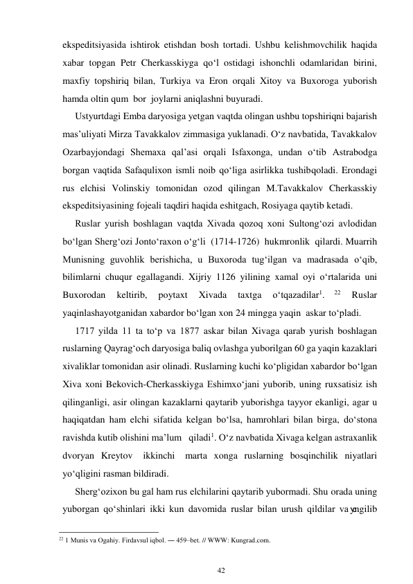 42 
 
ekspeditsiyasida ishtirok etishdan bosh tortadi. Ushbu kelishmovchilik haqida 
xabar topgan Petr Cherkasskiyga qo‘l ostidagi ishonchli odamlaridan birini, 
maxfiy topshiriq bilan, Turkiya va Eron orqali Xitoy va Buxoroga yuborish 
hamda oltin qum bor joylarni aniqlashni buyuradi. 
Ustyurtdagi Emba daryosiga yetgan vaqtda olingan ushbu topshiriqni bajarish 
mas’uliyati Mirza Tavakkalov zimmasiga yuklanadi. O‘z navbatida, Tavakkalov 
Ozarbayjondagi Shemaxa qal’asi orqali Isfaxonga, undan o‘tib Astrabodga 
borgan vaqtida Safaqulixon ismli noib qo‘liga asirlikka tushib qoladi. Erondagi 
rus elchisi Volinskiy tomonidan ozod qilingan M.Tavakkalov Cherkasskiy 
ekspeditsiyasining fojeali taqdiri haqida eshitgach, Rosiyaga qaytib ketadi. 
Ruslar yurish boshlagan vaqtda Xivada qozoq xoni Sultong‘ozi avlodidan 
bo‘lgan Sherg‘ozi Jonto‘raxon o‘g‘li (1714-1726) hukmronlik qilardi. Muarrih 
Munisning guvohlik berishicha, u Buxoroda tug‘ilgan va madrasada o‘qib, 
bilimlarni chuqur egallagandi. Xijriy 1126 yilining xamal oyi o‘rtalarida uni 
Buxorodan 
keltirib, 
poytaxt 
Xivada 
taxtga 
o‘tqazadilar1. 
22 
Ruslar 
yaqinlashayotganidan xabardor bo‘lgan xon 24 mingga yaqin askar to‘pladi. 
1717 yilda 11 ta to‘p va 1877 askar bilan Xivaga qarab yurish boshlagan 
ruslarning Qayrag‘och daryosiga baliq ovlashga yuborilgan 60 ga yaqin kazaklari 
xivaliklar tomonidan asir olinadi. Ruslarning kuchi ko‘pligidan xabardor bo‘lgan 
Xiva xoni Bekovich-Cherkasskiyga Eshimxo‘jani yuborib, uning ruxsatisiz ish 
qilinganligi, asir olingan kazaklarni qaytarib yuborishga tayyor ekanligi, agar u 
haqiqatdan ham elchi sifatida kelgan bo‘lsa, hamrohlari bilan birga, do‘stona 
ravishda kutib olishini ma’lum   qiladi1. O‘z navbatida Xivaga kelgan astraxanlik 
dvoryan Kreytov 
ikkinchi 
marta xonga ruslarning bosqinchilik niyatlari 
yo‘qligini rasman bildiradi. 
Sherg‘ozixon bu gal ham rus elchilarini qaytarib yubormadi. Shu orada uning 
yuborgan qo‘shinlari ikki kun davomida ruslar bilan urush qildilar va yengilib 
                                                      
22 1 Munis va Ogahiy. Firdavsul iqbol. ― 459–bet. // WWW: Kungrad.com. 
