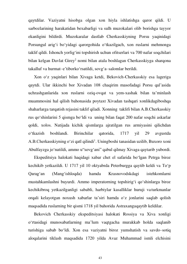 43 
 
qaytdilar. Vaziyatni hisobga olgan xon hiyla ishlatishga qaror qildi. U 
sarbozlarining harakatidan bexabarligi va sulh muzokalari olib borishga tayyor 
ekanligini bildirdi. Muzokaralar dastlab Cherkasskiyning Porsu yaqinidagi 
Porsungul arig‘i bo‘yidagi qarorgohida o‘tkazilgach, xon ruslarni mehmonga 
taklif qildi. Ishonch yorlig‘ini topshirish uchun ofitserlari va 700 nafar soqchilari 
bilan kelgan Davlat Girey2 nomi bilan atala boshlagan Cherkasskiyga sharqona 
takalluf va hurmat–e’tibor ko‘rsatildi, sovg‘a–salomlar berildi. 
Xon o‘z yaqinlari bilan Xivaga ketdi, Bekovich-Cherkasskiy esa lageriga 
qaytdi. Ular ikkinchi bor Xivadan 108 chaqirim masofadagi Porsu qal’asida 
uchrashganlarida xon ruslarni oziq-ovqat va yem-xashak bilan ta’minlash 
muammosini hal qilish bahonasida poytaxt Xivadan tashqari xonlikdagi boshqa 
shaharlarga tarqatish rejasini taklif qiladi. Xonning taklifi bilan A.B.Cherkasskiy 
rus qo‘shinlarini 5 qismga bo‘ldi va uning bilan faqat 200 nafar soqchi askarlar 
qoldi, xolos. Natijada kichik qismlarga ajratilgan rus armiyasini qilichdan 
o‘tkazish 
boshlandi. 
Birinchilar 
qatorida, 
1717 
yil 
29 
avgustda 
A.B.Cherkasskiyning o‘zi qatl qilindi1. Uning boshi tanasidan uzilib, Buxoro xoni 
Abulfayzga jo‘natildi, ammo u “sovg‘ani” qabul qilmay Xivaga qaytarib yubordi. 
Ekspeditsiya halokati haqidagi xabar chet el safarida bo‘lgan Petrga biroz 
kechikib yetkazildi. U 1717 yil 10 oktyabrda Peterburgga qaytib keldi va To‘p 
Qarag‘an 
(Mang‘ishloqda) 
hamda 
Krasnovodskdagi 
istehkomlarni 
mustahkamlashni buyurdi. Ammo imperatorning topshirig‘i qo‘shinlarga biroz 
kechikibroq yetkazilganligi sababli, harbiylar kasalliklar huruji va turkmanlar 
orqali kelayotgan noxush xabarlar ta’siri hamda o‘z jonlarini saqlab qolish 
maqsadida ruslarning bir qismi 1718 yil bahorida Astraxanga qaytib keldilar. 
Bekovich Cherkasskiy ekspeditsiyasi halokati Rossiya va Xiva xonligi 
o‘rtasidagi munosabatlarning ma’lum vaqtgacha murakkab holda saqlanib 
turishiga sabab bo‘ldi. Xon esa vaziyatni biroz yumshatish va savdo–sotiq 
aloqalarini tiklash maqsadida 1720 yilda Avaz Muhammad ismli elchisini 
