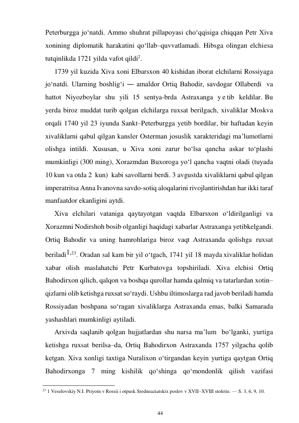 44 
 
Peterburgga jo‘natdi. Ammo shuhrat pillapoyasi cho‘qqisiga chiqqan Petr Xiva 
xonining diplomatik harakatini qo‘llab–quvvatlamadi. Hibsga olingan elchi esa 
tutqinlikda 1721 yilda vafot qildi2. 
1739 yil kuzida Xiva xoni Elbarsxon 40 kishidan iborat elchilarni Rossiyaga 
jo‘natdi. Ularning boshlig‘i ― amaldor Ortiq Bahodir, savdogar Ollaberdi va 
hattot Niyozboylar shu yili 15 sentya-brda Astraxanga y e tib  keldilar. Bu 
yerda biroz muddat turib qolgan elchilarga ruxsat berilgach, xivaliklar Moskva 
orqali 1740 yil 23 iyunda Sankt–Peterburgga yetib bordilar, bir haftadan keyin 
xivaliklarni qabul qilgan kansler Osterman josuslik xarakteridagi ma’lumotlarni 
olishga intildi. Xususan, u Xiva xoni zarur bo‘lsa qancha askar to‘plashi 
mumkinligi (300 ming), Xorazmdan Buxoroga yo‘l qancha vaqtni oladi (tuyada 
10 kun va otda 2 kun) kabi savollarni berdi. 3 avgustda xivaliklarni qabul qilgan 
imperatritsa Anna Ivanovna savdo-sotiq aloqalarini rivojlantirishdan har ikki taraf 
manfaatdor ekanligini aytdi. 
Xiva elchilari vataniga qaytayotgan vaqtda Elbarsxon o‘ldirilganligi va 
Xorazmni Nodirshoh bosib olganligi haqidagi xabarlar Astraxanga yetib kelgandi. 
Ortiq Bahodir va uning hamrohlariga biroz vaqt Astraxanda qolishga ruxsat 
beriladi1,23. Oradan sal kam bir yil o‘tgach, 1741 yil 18 mayda xivaliklar holidan 
xabar olish maslahatchi Petr Kurbatovga topshiriladi. Xiva elchisi Ortiq 
Bahodirxon qilich, qalqon va boshqa qurollar hamda qalmiq va tatarlardan xotin–
qizlarni olib ketishga ruxsat so‘raydi. Ushbu iltimoslarga rad javob beriladi hamda 
Rossiyadan boshpana so‘ragan xivaliklarga Astraxanda emas, balki Samarada 
yashashlari mumkinligi aytiladi. 
Arxivda saqlanib qolgan hujjatlardan shu narsa ma’lum bo‘lganki, yurtiga 
ketishga ruxsat berilsa–da, Ortiq Bahodirxon Astraxanda 1757 yilgacha qolib 
ketgan. Xiva xonligi taxtiga Nuralixon o‘tirgandan keyin yurtiga qaytgan Ortiq 
Bahodirxonga 7 ming kishilik qo‘shinga qo‘mondonlik qilish vazifasi 
                                                      
23 1 Veselovskiy N.I. Priyom v Rossii i otpusk Sredneaziatskix poslov v XVII–XVIII stoletie. — S. 3, 6, 9, 10. 
