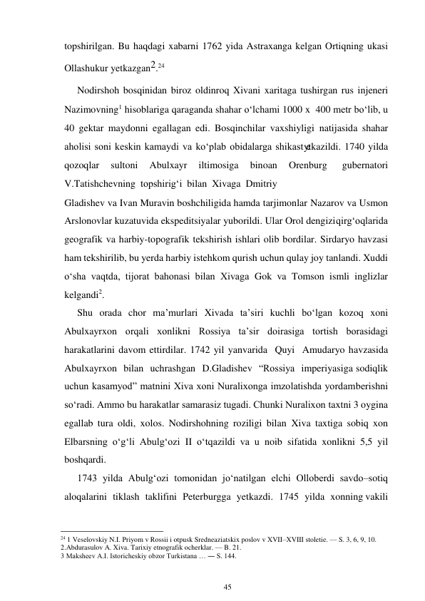 45 
 
topshirilgan. Bu haqdagi xabarni 1762 yida Astraxanga kelgan Ortiqning ukasi 
Ollashukur yetkazgan2.24 
Nodirshoh bosqinidan biroz oldinroq Xivani xaritaga tushirgan rus injeneri 
Nazimovning1 hisoblariga qaraganda shahar o‘lchami 1000 x 400 metr bo‘lib, u 
40 gektar maydonni egallagan edi. Bosqinchilar vaxshiyligi natijasida shahar 
aholisi soni keskin kamaydi va ko‘plab obidalarga shikast yetkazildi. 1740 yilda 
qozoqlar 
sultoni 
Abulxayr 
iltimosiga 
binoan 
Orenburg 
gubernatori 
V.Tatishchevning topshirig‘i bilan Xivaga Dmitriy 
Gladishev va Ivan Muravin boshchiligida hamda tarjimonlar Nazarov va Usmon 
Arslonovlar kuzatuvida ekspeditsiyalar yuborildi. Ular Orol dengizi qirg‘oqlarida 
geografik va harbiy-topografik tekshirish ishlari olib bordilar. Sirdaryo havzasi 
ham tekshirilib, bu yerda harbiy istehkom qurish uchun qulay joy tanlandi. Xuddi 
o‘sha vaqtda, tijorat bahonasi bilan Xivaga Gok va Tomson ismli inglizlar 
kelgandi2. 
Shu orada chor ma’murlari Xivada ta’siri kuchli bo‘lgan kozoq xoni 
Abulxayrxon orqali xonlikni Rossiya ta’sir doirasiga tortish borasidagi 
harakatlarini davom ettirdilar. 1742 yil yanvarida Quyi Amudaryo havzasida 
Abulxayrxon bilan uchrashgan D.Gladishev “Rossiya imperiyasiga sodiqlik 
uchun kasamyod” matnini Xiva xoni Nuralixonga imzolatishda yordam berishni 
so‘radi. Ammo bu harakatlar samarasiz tugadi. Chunki Nuralixon taxtni 3 oygina 
egallab tura oldi, xolos. Nodirshohning roziligi bilan Xiva taxtiga sobiq xon 
Elbarsning o‘g‘li Abulg‘ozi II o‘tqazildi va u noib sifatida xonlikni 5,5 yil 
boshqardi. 
1743 yilda Abulg‘ozi tomonidan jo‘natilgan elchi Olloberdi savdo–sotiq 
aloqalarini tiklash taklifini Peterburgga yetkazdi. 1745 yilda xonning vakili 
                                                      
24 1 Veselovskiy N.I. Priyom v Rossii i otpusk Sredneaziatskix poslov v XVII–XVIII stoletie. — S. 3, 6, 9, 10. 
2.Abdurasulov A. Xiva. Tarixiy etnografik ocherklar. — B. 21. 
3 Maksheev A.I. Istoricheskiy obzor Turkistana … ― S. 144. 
