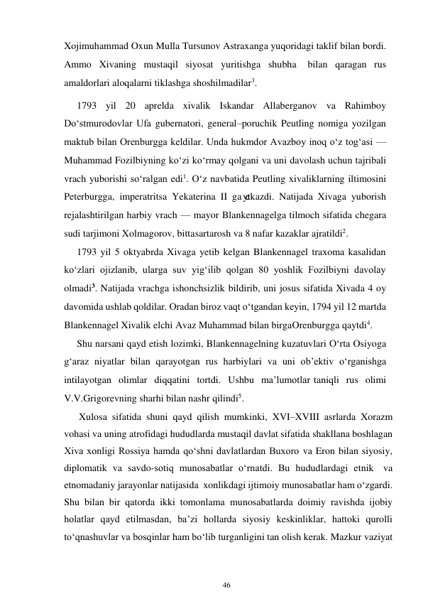 46 
 
Xojimuhammad Oxun Mulla Tursunov Astraxanga yuqoridagi taklif bilan bordi.  
Ammo Xivaning mustaqil siyosat yuritishga shubha 
bilan qaragan rus 
amaldorlari aloqalarni tiklashga shoshilmadilar3. 
1793 yil 20 aprelda xivalik Iskandar Allaberganov va Rahimboy 
Do‘stmurodovlar Ufa gubernatori, general–poruchik Peutling nomiga yozilgan 
maktub bilan Orenburgga keldilar. Unda hukmdor Avazboy inoq o‘z tog‘asi — 
Muhammad Fozilbiyning ko‘zi ko‘rmay qolgani va uni davolash uchun tajribali 
vrach yuborishi so‘ralgan edi1. O‘z navbatida Peutling xivaliklarning iltimosini 
Peterburgga, imperatritsa Yekaterina II ga yetkazdi. Natijada Xivaga yuborish 
rejalashtirilgan harbiy vrach — mayor Blankennagelga tilmoch sifatida chegara 
sudi tarjimoni Xolmagorov, bitta sartarosh va 8 nafar kazaklar ajratildi2. 
1793 yil 5 oktyabrda Xivaga yetib kelgan Blankennagel traxoma kasalidan 
ko‘zlari ojizlanib, ularga suv yig‘ilib qolgan 80 yoshlik Fozilbiyni davolay 
olmadi3. Natijada vrachga ishonchsizlik bildirib, uni josus sifatida Xivada 4 oy 
davomida ushlab qoldilar. Oradan biroz vaqt o‘tgandan keyin, 1794 yil 12 martda 
Blankennagel Xivalik elchi Avaz Muhammad bilan birga Orenburgga qaytdi4. 
Shu narsani qayd etish lozimki, Blankennagelning kuzatuvlari O‘rta Osiyoga 
g‘araz niyatlar bilan qarayotgan rus harbiylari va uni ob’ektiv o‘rganishga 
intilayotgan olimlar diqqatini tortdi. Ushbu ma’lumotlar taniqli rus olimi 
V.V.Grigorevning sharhi bilan nashr qilindi5. 
      Xulosa sifatida shuni qayd qilish mumkinki, XVI–XVIII asrlarda Xorazm 
vohasi va uning atrofidagi hududlarda mustaqil davlat sifatida shakllana boshlagan 
Xiva xonligi Rossiya hamda qo‘shni davlatlardan Buxoro va Eron bilan siyosiy, 
diplomatik va savdo-sotiq munosabatlar o‘rnatdi. Bu hududlardagi etnik va 
etnomadaniy jarayonlar natijasida xonlikdagi ijtimoiy munosabatlar ham o‘zgardi. 
Shu bilan bir qatorda ikki tomonlama munosabatlarda doimiy ravishda ijobiy 
holatlar qayd etilmasdan, ba’zi hollarda siyosiy keskinliklar, hattoki qurolli 
to‘qnashuvlar va bosqinlar ham bo‘lib turganligini tan olish kerak. Mazkur vaziyat 
