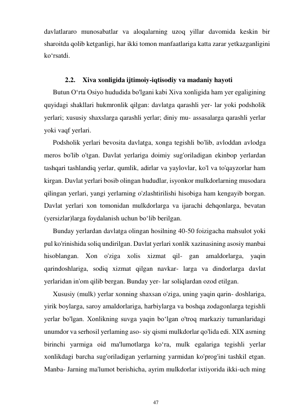 47 
 
davlatlararo munosabatlar va aloqalarning uzoq yillar davomida keskin bir 
sharoitda qolib ketganligi, har ikki tomon manfaatlariga katta zarar yetkazganligini 
ko‘rsatdi. 
 
2.2. Xiva xonligida ijtimoiy-iqtisodiy va madaniy hayoti 
Butun Oʻrta Osiyo hududida bo'lgani kabi Xiva xonligida ham yer egaligining 
quyidagi shakllari hukmronlik qilgan: davlatga qarashli yer- lar yoki podsholik 
yerlari; xususiy shaxslarga qarashli yerlar; diniy mu- assasalarga qarashli yerlar 
yoki vaqf yerlari. 
Podsholik yerlari bevosita davlatga, xonga tegishli bo'lib, avloddan avlodga 
meros bo'lib o'tgan. Davlat yerlariga doimiy sug'oriladigan ekinbop yerlardan 
tashqari tashlandiq yerlar, qumlik, adirlar va yaylovlar, ko'l va to'qayzorlar ham 
kirgan. Davlat yerlari bosib olingan hududlar, isyonkor mulkdorlarning musodara 
qilingan yerlari, yangi yerlarning o'zlashtirilishi hisobiga ham kengayib borgan. 
Davlat yerlari xon tomonidan mulkdorlarga va ijarachi dehqonlarga, bevatan 
(yersizlar)larga foydalanish uchun boʻlib berilgan. 
Bunday yerlardan davlatga olingan hosilning 40-50 foizigacha mahsulot yoki 
pul ko'rinishida soliq undirilgan. Davlat yerlari xonlik xazinasining asosiy manbai 
hisoblangan. Xon o'ziga xolis xizmat qil- gan amaldorlarga, yaqin 
qarindoshlariga, sodiq xizmat qilgan navkar- larga va dindorlarga davlat 
yerlaridan in'om qilib bergan. Bunday yer- lar soliqlardan ozod etilgan.  
Xususiy (mulk) yerlar xonning shaxsan o'ziga, uning yaqin qarin- doshlariga, 
yirik boylarga, saroy amaldorlariga, harbiylarga va boshqa zodagonlarga tegishli 
yerlar bo'lgan. Xonlikning suvga yaqin boʻlgan o'troq markaziy tumanlaridagi 
unumdor va serhosil yerlaming aso- siy qismi mulkdorlar qo'lida edi. XIX asrning 
birinchi yarmiga oid ma'lumotlarga koʻra, mulk egalariga tegishli yerlar 
xonlikdagi barcha sug'oriladigan yerlarning yarmidan ko'prog'ini tashkil etgan. 
Manba- Jarning ma'lumot berishicha, ayrim mulkdorlar ixtiyorida ikki-uch ming 
