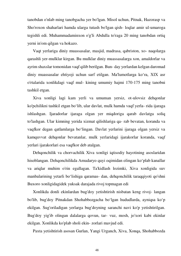 48 
 
tanobdan o'nlab ming tanobgacha yer bo'lgan. Misol uchun, Pitnak, Hazorasp va 
Sho'roxon shaharlari hamda ularga tutash bo'lgan qish- loqlar amir ul-umaroga 
tegishli edi. Muhammadaminxon o'g'li Abdulla to'raga 20 ming tanobdan ortiq 
yerni in'om qilgan va hokazo.  
Vaqt yerlariga diniy muassasalar, masjid, madrasa, qabriston, xo- naqolarga 
qarashli yer-mulklar kirgan. Bu mulklar diniy muassasalarga xon, amaldorlar va 
ayrim shaxslar tomonidan vaqf qilib berilgan. Bun- day yerlardan kelgan daromad 
diniy muassasalar ehtiyoji uchun sarf etilgan. Ma'lumotlarga koʻra, XIX asr 
o'rtalarida xonlikdagi vaqf mul- kining umumiy hajmi 170-175 ming tanobni 
tashkil etgan. 
Xiva xonligi lagi kam yerli va umuman yersiz, ot-ulovsiz dehqonlar 
ko'pchilikni tashkil etgan boʻlib, ular davlat, mulk hamda vaqf yerla- rida ijaraga 
ishlashgan. Ijaradorlar ijaraga olgan yer miqdoriga qarab davlatga soliq 
to'lashgan. Ular kimning yerida xizmat qilishlariga qa- rab bevatan, koranda va 
vaqfkor degan qatlamlarga boʻlingan. Davlat yerlarini ijaraga olgan yersiz va 
kamquvvat dehqonlar bevatanlar, mulk yerlaridagi ijarakorlar koranda, vaqf 
yerlari ijarakorlari esa vaqfkor deb atalgan. 
Dehqonchilik va chorvachilik Xiva xonligi iqtisodiy hayotining asoslaridan 
hisoblangan. Dehqonchilikda Amudaryo quyi oqimidan olingan koʻplab kanallar 
va ariqlar muhim o'rin egallagan. Ta'kidlash lozimki, Xiva xonligida suv 
manbalarining yetarli boʻlishiga qaramas- dan, dehqonchilik taraqqiyoti qo'shni 
Buxoro xonligidagidek yuksak darajada rivoj topmagan edi 
Xonlikda donli ekinlardan bug'doy yetishtirish nisbatan keng rivoj- langan 
bo'lib, bug'doy Pitnakdan Shohabbozgacha boʻlgan hududlarda, ayniqsa koʻp 
ekilgan. Sug'oriladigan yerlarga bug'doyning saranchi navi ko'p yetishtirilgan. 
Bug'doy yig'ib olingan dalalarga qovun, tar- vuz, mosh, jo'xori kabi ekinlar 
ekilgan. Xonlikda ko'plab sholi ekin- zorlari mavjud edi. 
Paxta yetishtirish asosan Gurlan, Yangi Urganch, Xiva, Xonqa, Shohabbozda 
