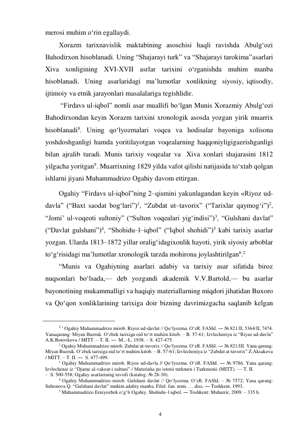 4 
 
merosi muhim o‘rin egallaydi. 
Xorazm tarixnavislik maktabining asoschisi haqli ravishda Abulg‘ozi 
Bahodirxon hisoblanadi. Uning “Shajarayi turk” va “Shajarayi tarokima” asarlari 
Xiva xonligining XVI-XVII asrlar tarixini o‘rganishda muhim manba 
hisoblanadi. Uning asarlaridagi ma’lumotlar xonlikning siyosiy, iqtisodiy, 
ijtimoiy va etnik jarayonlari masalalariga tegishlidir. 
“Firdavs ul-iqbol” nomli asar muallifi bo‘lgan Munis Xorazmiy Abulg‘ozi 
Bahodirxondan keyin Xorazm tarixini xronologik asosda yozgan yirik muarrix 
hisoblanadi8. Uning qo‘lyozmalari voqea va hodisalar bayoniga xolisona 
yoshdoshganligi hamda yoritilayotgan voqealarning haqqoniyligiga erishganligi 
bilan ajralib turadi. Munis tarixiy voqealar va Xiva xonlari shajarasini 1812 
yilgacha yoritgan9. Muarrixning 1829 yilda vafot qilishi natijasida to‘xtab qolgan 
ishlarni jiyani Muhammadrizo Ogahiy davom ettirgan. 
Ogahiy “Firdavs ul-iqbol”ning 2–qismini yakunlagandan keyin «Riyoz ud-
davla” (“Baxt saodat bog‘lari”)1, “Zubdat ut–tavorix” (“Tarixlar qaymog‘i”)2, 
“Jomi’ ul-voqeoti sultoniy” (“Sulton voqealari yig‘indisi”)3, “Gulshani davlat” 
(“Davlat gulshani”)4, “Shohidu–l–iqbol” (“Iqbol shohidi”)5 kabi tarixiy asarlar 
yozgan. Ularda 1813–1872 yillar oralig‘idagi xonlik hayoti, yirik siyosiy arboblar 
to‘g‘risidagi ma’lumotlar xronologik tarzda mohirona joylashtirilgan6.2 
“Munis va Ogahiyning asarlari adabiy va tarixiy asar sifatida biroz 
nuqsonlari bo‘lsada,— deb yozgandi akademik V.V.Bartold,— bu asarlar 
bayonotining mukammalligi va haqiqiy materiallarning miqdori jihatidan Buxoro 
va Qo‘qon xonliklarining tarixiga doir bizning davrimizgacha saqlanib kelgan 
                                                      
2 1 Ogahiy Muhammadrizo mirob. Riyoz ud-davlat // Qo‘lyozma. O‘zR. FAShI. ― № 821/II, 5364/II, 7474. 
Yana qarang: Miyan Buzruk. O‘zbek tarixiga oid to‘rt muhim kitob. – B. 57-61; Izvlecheniya iz “Riyaz ad-davla” 
A.K.Borovkova / MITT. – T. II. ― M.,–L. 1938. – S. 427-475. 
2 Ogahiy Muhammadrizo mirob. Zubdat ut-tavorix // Qo‘lyozma. O‘zR. FAShI. ― № 821/III. Yana qarang: 
Miyan Buzruk. O‘zbek tarixiga oid to‘rt muhim kitob. – B. 57-61; Izvlecheniya iz “Zubdat at-tavorix” Z.Aksakova 
/ MITT. – T. II. ―  S. 477-499. 
3 Ogahiy Muhammadrizo mirob. Riyoz ud-davla // Qo‘lyozma. O‘zR. FAShI. ― № 9786. Yana qarang: 
Izvlechenie iz “Djame al-vakeat-i sultani” / Materialы po istorii turkmen i Turkmenii (MITT). — T. II. 
– S. 500-558; Ogahiy asarlarining tavsifi (katalog. № 28-30). 
4 Ogahiy Muhammadrizo mirob. Gulshani davlat // Qo‘lyozma. O‘zR. FAShI. – № 7572; Yana qarang: 
Sultonova Q. “Gulshani davlat” muhim adabiy manba. Filol. fan. nom. … diss. ― Toshkent, 1993. 
5 Muhammadrizo Erniyozbek o‘g‘li Ogahiy. Shohidu–l iqbol. ― Toshkent: Muharrir, 2009. – 335 b. 
