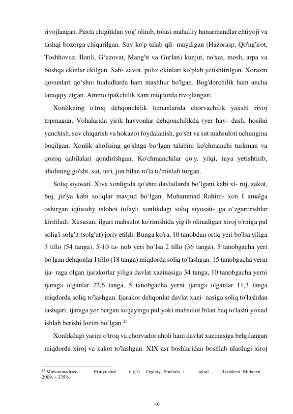 49 
 
rivojlangan. Paxta chigitidan yog' olinib, tolasi mahalliy hunarmandlar ehtiyoji va 
tashqi bozorga chiqarilgan. Suv ko'p talab qil- maydigan (Hazorasp, Qo'ng'irot, 
Toshhovuz, Ilonli, Gʻazovat, Mang'it va Gurlan) kunjut, no'xat, mosh, arpa va 
boshqa ekinlar ekilgan. Sab- zavot, poliz ekinlari ko'plab yetishtirilgan. Xorazm 
qovunlari qoʻshni hududlarda ham mashhur bo'lgan. Bog'dorchilik ham ancha 
taraqqiy etgan. Ammo ipakchilik kam miqdorda rivojlangan. 
Xonlikning o'troq dehqonchilik tumanlarida chorvachilik yaxshi rivoj 
topmagan. Vohalarida yirik hayvonlar dehqonchilikda (yer hay- dash, hosilni 
yanchish, suv chiqarish va hokazo) foydalanish, go'sht va sut mahsuloti uchungina 
boqilgan. Xonlik aholising go'shtga boʻlgan talabini ko'chmanchi turkman va 
qozoq qabilalari qondirishgan. Ko'chmanchilar qo'y, yilqi, tuya yetishtirib, 
aholining go'sht, sut, teri, jun bilan to'la ta'minlab turgan. 
Soliq siyosati. Xiva xonligida qo'shni davlatlarda boʻlgani kabi xi- roj, zakot, 
boj, jiz'ya kabi soliqlar mavjud boʻlgan. Muhammad Rahim- xon I amalga 
oshirgan iqtisodiy islohot tufayli xonlikdagi soliq siyosati- ga oʻzgartirishlar 
kiritiladi. Xususan, ilgari mahsulot ko'rinishida yig'ib olinadigan xiroj o'rniga pul 
solig'i solg'it (solg'ut) joriy etildi. Bunga ko'ra, 10 tanobdan ortiq yeri bo'lsa yiliga 
3 tillo (54 tanga), 5-10 ta- nob yeri boʻlsa 2 tillo (36 tanga), 5 tanobgacha yeri 
bo'lgan dehqonlar I tillo (18 tanga) miqdorda soliq to'lashgan. 15 tanobgacha yerni 
ija- raga olgan ijarakorlar yiliga davlat xazinasiga 34 tanga, 10 tanobgacha yerni 
ijaraga olganlar 22,6 tanga, 5 tanobgacha yerni ijaraga olganlar 11,3 tanga 
miqdorda soliq to'lashgan. Ijarakor dehqonlar davlat xazi- nasiga soliq to'lashdan 
tashqari, ijaraga yer bergan xo'jayinga pul yoki mahsulot bilan haq to'lashi yoxud 
ishlab berishi lozim boʻlgan.25 
Xonlikdagi yarim o'troq va chorvador aholi ham davlat xazinasiga belgilangan 
miqdorda xiroj va zakot to'lashgan. XIX asr boshlaridan boshlab ulardagi xiroj 
                                                      
25 Muhammadrizo 
Erniyozbek 
o‘g‘li 
Ogahiy. Shohidu–l 
iqbol. 
― Toshkent: Muharrir, 
2009. – 335 b. 
 
