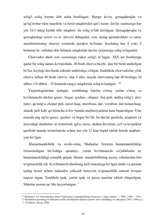 50 
 
solig'i soliq kesma deb atala boshlagan. Bunga koʻra, qoraqalpoqlar va 
qo'ng'irotlar ekin maydoni va hosil miqdoridan qat'i nazar, davlat xazinasiga har 
yili 24,5 ming kichik tillo miqdori- da soliq to'lab turishgan. Qoraqalpoqlar va 
qozoqlardagi yersiz va ot- ulovsiz dehqonlar, xon, uning qarindoshlari va saroy 
amaldorlarining shaxsiy yerlarida ijarakor bo'lsalar, hosilning har 4 yoki 5 
botmoni hi- sobidan ikki botmon miqdorida davlat xazinasiga soliq to'laganlar. 
Chorvador aholi xon xazinasiga zakot solig'i toʻlagan. XIX asr boshlariga 
qadar bu soliq natura ko'rinishida, 40 bosh chorva hisobi- dan bir bosh undirilgan 
bo'lsa, keyingi davrlarda zakotni undirishga o'tilgan. Endilikda chorvadorlar yirik 
chorva uchun 40 bosh chorva- dan 5 tillo, mayda chorvaning har 40 boshiga 10 
abbos (10 abbos - 25 kumush tanga) miqdorida soliq to'lashgan. .26 
Yuqoridagilardan tashqari, xonlikning barcha o'troq, yarim o'troq va 
ko'chmanchi aholisi qazuv, begor, qochuv, otlanuv, boj puli, miltiq solig'i, ulov 
tutuv, qo'nalg'a, chopar puli, tarozi haqi, mirobona, dar- vozabon, mir tuman haqi, 
afanak puli kabi qo'shimcha to'lov hamda majburiyatlarni ham bajarishgan. Ular 
orasida eng og'iri qazuv, qochuv va begor boʻlib, bu davlat qurilishi, ariqlarni va 
daryodagi dambalar- ni ta'mirlash, qal'a, saroy, shahar devorlari, yo'l va ko'priklar 
qurilishi hamda ta'mirlanishi uchun har yili 12 kun bepul ishlab berish majburi- 
yati boʻlgan 
 Hunarmandchilik va savdo-sotiq. Shaharlar Xorazm hunarmandchiligi 
ixtisoslashgan boʻlishiga qaramay, yarim ko'chmanchi xo'jaliklarda uy 
hunarmandchiligi ustunlik qilgan. Hunar- mandchilikning asosiy sohalaridan biri 
to'qimachilik edi. Ko'chmanchi aholining turli matolarga boʻlgan talabi va qisman 
tashqi bozor uchun mahsulot yetkazib beruvchi to'qimachilik sanoati rivojini 
taqozo etgan. Xonlikda ipak, yarim ipak va paxta matolar ishlab chiqarilgan. 
Matolar asosan qoʻlda tayyorlangan. 2 
                                                      
26 Maksheev A.I. Istoricheskiy obzor Turkestana i nastupatelnogo dvijeniya v nego russkix. ― SPb., 1890. – 376 s. 
2  Mustabid tuzumning O‘zbekiston milliy boyliklarini talash siyosati: tarix shohidligi va saboqlari (1865–1990 yy.). 
― Toshkent: Sharq, 2000. 
