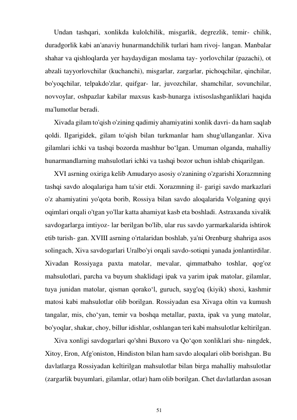 51 
 
Undan tashqari, xonlikda kulolchilik, misgarlik, degrezlik, temir- chilik, 
duradgorlik kabi an'anaviy hunarmandchilik turlari ham rivoj- langan. Manbalar 
shahar va qishloqlarda yer haydaydigan moslama tay- yorlovchilar (pazachi), ot 
abzali tayyorlovchilar (kuchanchi), misgarlar, zargarlar, pichoqchilar, qinchilar, 
bo'yoqchilar, telpakdo'zlar, quifgar- lar, juvozchilar, shamchilar, sovunchilar, 
novvoylar, oshpazlar kabilar maxsus kasb-hunarga ixtisoslashganliklari haqida 
ma'lumotlar beradi. 
Xivada gilam to'qish o'zining qadimiy ahamiyatini xonlik davri- da ham saqlab 
qoldi. Ilgarigidek, gilam to'qish bilan turkmanlar ham shug'ullanganlar. Xiva 
gilamlari ichki va tashqi bozorda mashhur boʻlgan. Umuman olganda, mahalliy 
hunarmandlarning mahsulotlari ichki va tashqi bozor uchun ishlab chiqarilgan. 
XVI asrning oxiriga kelib Amudaryo asosiy o'zanining o'zgarishi Xorazmning 
tashqi savdo aloqalariga ham ta'sir etdi. Xorazmning il- garigi savdo markazlari 
o'z ahamiyatini yo'qota borib, Rossiya bilan savdo aloqalarida Volganing quyi 
oqimlari orqali o'tgan yo'llar katta ahamiyat kasb eta boshladi. Astraxanda xivalik 
savdogarlarga imtiyoz- lar berilgan bo'lib, ular rus savdo yarmarkalarida ishtirok 
etib turish- gan. XVIII asrning o'rtalaridan boshlab, ya'ni Orenburg shahriga asos 
solingach, Xiva savdogarlari Uralbo'yi orqali savdo-sotiqni yanada jonlantirdilar. 
Xivadan Rossiyaga paxta matolar, mevalar, qimmatbaho toshlar, qog'oz 
mahsulotlari, parcha va buyum shaklidagi ipak va yarim ipak matolar, gilamlar, 
tuya junidan matolar, qisman qorakoʻl, guruch, sayg'oq (kiyik) shoxi, kashmir 
matosi kabi mahsulotlar olib borilgan. Rossiyadan esa Xivaga oltin va kumush 
tangalar, mis, choʻyan, temir va boshqa metallar, paxta, ipak va yung matolar, 
bo'yoqlar, shakar, choy, billur idishlar, oshlangan teri kabi mahsulotlar keltirilgan. 
Xiva xonligi savdogarlari qo'shni Buxoro va Qoʻqon xonliklari shu- ningdek, 
Xitoy, Eron, Afg'oniston, Hindiston bilan ham savdo aloqalari olib borishgan. Bu 
davlatlarga Rossiyadan keltirilgan mahsulotlar bilan birga mahalliy mahsulotlar 
(zargarlik buyumlari, gilamlar, otlar) ham olib borilgan. Chet davlatlardan asosan 
