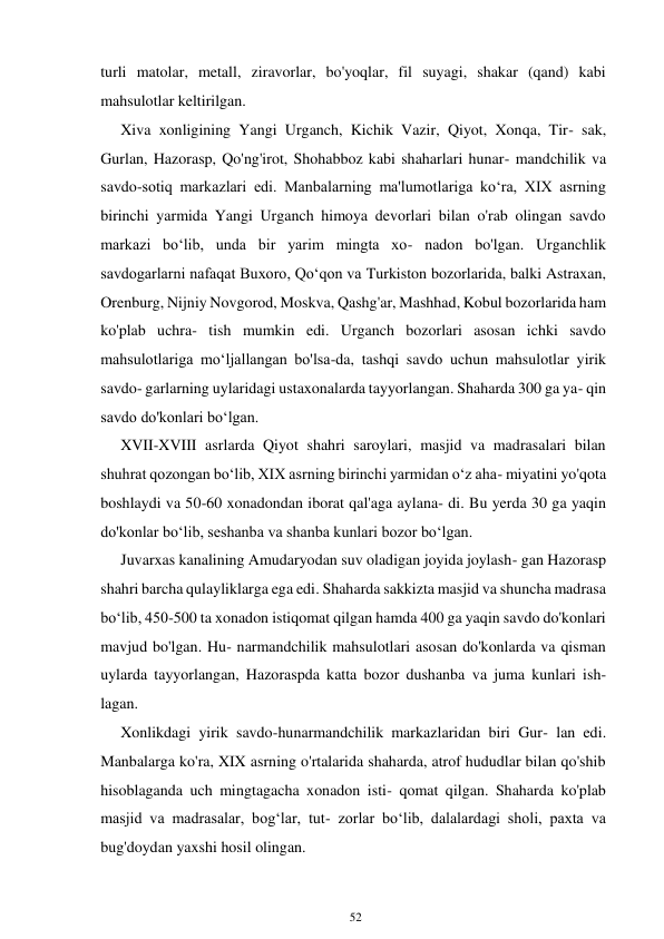 52 
 
turli matolar, metall, ziravorlar, bo'yoqlar, fil suyagi, shakar (qand) kabi 
mahsulotlar keltirilgan. 
Xiva xonligining Yangi Urganch, Kichik Vazir, Qiyot, Xonqa, Tir- sak, 
Gurlan, Hazorasp, Qo'ng'irot, Shohabboz kabi shaharlari hunar- mandchilik va 
savdo-sotiq markazlari edi. Manbalarning ma'lumotlariga koʻra, XIX asrning 
birinchi yarmida Yangi Urganch himoya devorlari bilan o'rab olingan savdo 
markazi boʻlib, unda bir yarim mingta xo- nadon bo'lgan. Urganchlik 
savdogarlarni nafaqat Buxoro, Qoʻqon va Turkiston bozorlarida, balki Astraxan, 
Orenburg, Nijniy Novgorod, Moskva, Qashg'ar, Mashhad, Kobul bozorlarida ham 
ko'plab uchra- tish mumkin edi. Urganch bozorlari asosan ichki savdo 
mahsulotlariga moʻljallangan bo'lsa-da, tashqi savdo uchun mahsulotlar yirik 
savdo- garlarning uylaridagi ustaxonalarda tayyorlangan. Shaharda 300 ga ya- qin 
savdo do'konlari boʻlgan. 
XVII-XVIII asrlarda Qiyot shahri saroylari, masjid va madrasalari bilan 
shuhrat qozongan boʻlib, XIX asrning birinchi yarmidan oʻz aha- miyatini yo'qota 
boshlaydi va 50-60 xonadondan iborat qal'aga aylana- di. Bu yerda 30 ga yaqin 
do'konlar boʻlib, seshanba va shanba kunlari bozor boʻlgan. 
Juvarxas kanalining Amudaryodan suv oladigan joyida joylash- gan Hazorasp 
shahri barcha qulayliklarga ega edi. Shaharda sakkizta masjid va shuncha madrasa 
boʻlib, 450-500 ta xonadon istiqomat qilgan hamda 400 ga yaqin savdo do'konlari 
mavjud bo'lgan. Hu- narmandchilik mahsulotlari asosan do'konlarda va qisman 
uylarda tayyorlangan, Hazoraspda katta bozor dushanba va juma kunlari ish- 
lagan. 
Xonlikdagi yirik savdo-hunarmandchilik markazlaridan biri Gur- lan edi. 
Manbalarga ko'ra, XIX asrning o'rtalarida shaharda, atrof hududlar bilan qo'shib 
hisoblaganda uch mingtagacha xonadon isti- qomat qilgan. Shaharda ko'plab 
masjid va madrasalar, bogʻlar, tut- zorlar boʻlib, dalalardagi sholi, paxta va 
bug'doydan yaxshi hosil olingan. 
