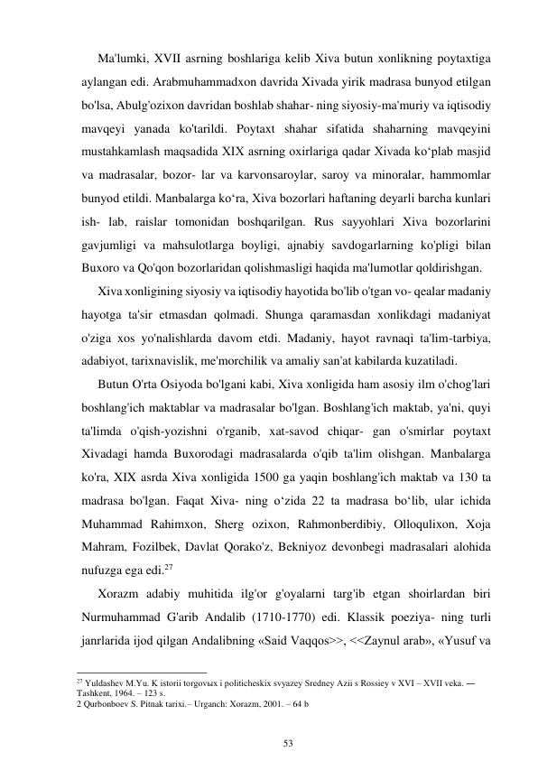 53 
 
Ma'lumki, XVII asrning boshlariga kelib Xiva butun xonlikning poytaxtiga 
aylangan edi. Arabmuhammadxon davrida Xivada yirik madrasa bunyod etilgan 
bo'lsa, Abulg'ozixon davridan boshlab shahar- ning siyosiy-ma'muriy va iqtisodiy 
mavqeyi yanada ko'tarildi. Poytaxt shahar sifatida shaharning mavqeyini 
mustahkamlash maqsadida XIX asrning oxirlariga qadar Xivada koʻplab masjid 
va madrasalar, bozor- lar va karvonsaroylar, saroy va minoralar, hammomlar 
bunyod etildi. Manbalarga koʻra, Xiva bozorlari haftaning deyarli barcha kunlari 
ish- lab, raislar tomonidan boshqarilgan. Rus sayyohlari Xiva bozorlarini 
gavjumligi va mahsulotlarga boyligi, ajnabiy savdogarlarning ko'pligi bilan 
Buxoro va Qo'qon bozorlaridan qolishmasligi haqida ma'lumotlar qoldirishgan. 
Xiva xonligining siyosiy va iqtisodiy hayotida bo'lib o'tgan vo- qealar madaniy 
hayotga ta'sir etmasdan qolmadi. Shunga qaramasdan xonlikdagi madaniyat 
o'ziga xos yo'nalishlarda davom etdi. Madaniy, hayot ravnaqi ta'lim-tarbiya, 
adabiyot, tarixnavislik, me'morchilik va amaliy san'at kabilarda kuzatiladi. 
Butun O'rta Osiyoda bo'lgani kabi, Xiva xonligida ham asosiy ilm o'chog'lari 
boshlang'ich maktablar va madrasalar bo'lgan. Boshlang'ich maktab, ya'ni, quyi 
ta'limda o'qish-yozishni o'rganib, xat-savod chiqar- gan o'smirlar poytaxt 
Xivadagi hamda Buxorodagi madrasalarda o'qib ta'lim olishgan. Manbalarga 
ko'ra, XIX asrda Xiva xonligida 1500 ga yaqin boshlang'ich maktab va 130 ta 
madrasa bo'lgan. Faqat Xiva- ning oʻzida 22 ta madrasa boʻlib, ular ichida 
Muhammad Rahimxon, Sherg ozixon, Rahmonberdibiy, Olloqulixon, Xoja 
Mahram, Fozilbek, Davlat Qorako'z, Bekniyoz devonbegi madrasalari alohida 
nufuzga ega edi.27 
Xorazm adabiy muhitida ilg'or g'oyalarni targ'ib etgan shoirlardan biri 
Nurmuhammad G'arib Andalib (1710-1770) edi. Klassik poeziya- ning turli 
janrlarida ijod qilgan Andalibning «Said Vaqqos>>, <<Zaynul arab», «Yusuf va 
                                                      
27 Yuldashev M.Yu. K istorii torgovыx i politicheskix svyazey Sredney Azii s Rossiey v XVI – XVII veka. ― 
Tashkent, 1964. – 123 s. 
2 Qurbonboev S. Pitnak tarixi.– Urganch: Xorazm, 2001. – 64 b 
