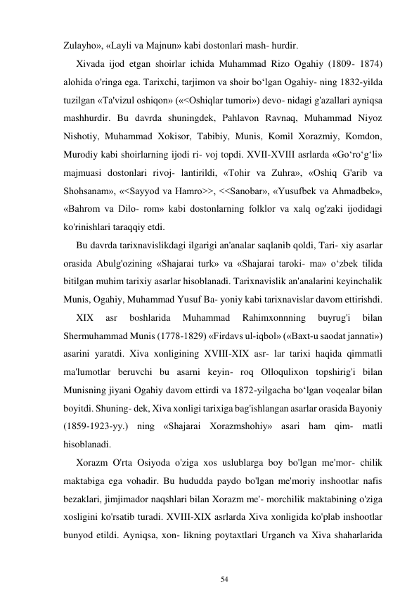 54 
 
Zulayho», «Layli va Majnun» kabi dostonlari mash- hurdir. 
Xivada ijod etgan shoirlar ichida Muhammad Rizo Ogahiy (1809- 1874) 
alohida o'ringa ega. Tarixchi, tarjimon va shoir boʻlgan Ogahiy- ning 1832-yilda 
tuzilgan «Ta'vizul oshiqon» («<Oshiqlar tumori») devo- nidagi g'azallari ayniqsa 
mashhurdir. Bu davrda shuningdek, Pahlavon Ravnaq, Muhammad Niyoz 
Nishotiy, Muhammad Xokisor, Tabibiy, Munis, Komil Xorazmiy, Komdon, 
Murodiy kabi shoirlarning ijodi ri- voj topdi. XVII-XVIII asrlarda «Goʻroʻgʻli» 
majmuasi dostonlari rivoj- lantirildi, «Tohir va Zuhra», «Oshiq G'arib va 
Shohsanam», «<Sayyod va Hamro>>, <<Sanobar», «Yusufbek va Ahmadbek», 
«Bahrom va Dilo- rom» kabi dostonlarning folklor va xalq og'zaki ijodidagi 
ko'rinishlari taraqqiy etdi. 
Bu davrda tarixnavislikdagi ilgarigi an'analar saqlanib qoldi, Tari- xiy asarlar 
orasida Abulg'ozining «Shajarai turk» va «Shajarai taroki- ma» oʻzbek tilida 
bitilgan muhim tarixiy asarlar hisoblanadi. Tarixnavislik an'analarini keyinchalik 
Munis, Ogahiy, Muhammad Yusuf Ba- yoniy kabi tarixnavislar davom ettirishdi. 
XIX 
asr 
boshlarida 
Muhammad 
Rahimxonnning 
buyrug'i 
bilan 
Shermuhammad Munis (1778-1829) «Firdavs ul-iqbol» («Baxt-u saodat jannati») 
asarini yaratdi. Xiva xonligining XVIII-XIX asr- lar tarixi haqida qimmatli 
ma'lumotlar beruvchi bu asarni keyin- roq Olloqulixon topshirig'i bilan 
Munisning jiyani Ogahiy davom ettirdi va 1872-yilgacha boʻlgan voqealar bilan 
boyitdi. Shuning- dek, Xiva xonligi tarixiga bag'ishlangan asarlar orasida Bayoniy 
(1859-1923-yy.) ning «Shajarai Xorazmshohiy» asari ham qim- matli 
hisoblanadi. 
Xorazm O'rta Osiyoda o'ziga xos uslublarga boy bo'lgan me'mor- chilik 
maktabiga ega vohadir. Bu hududda paydo bo'lgan me'moriy inshootlar nafis 
bezaklari, jimjimador naqshlari bilan Xorazm me'- morchilik maktabining o'ziga 
xosligini ko'rsatib turadi. XVIII-XIX asrlarda Xiva xonligida ko'plab inshootlar 
bunyod etildi. Ayniqsa, xon- likning poytaxtlari Urganch va Xiva shaharlarida 
