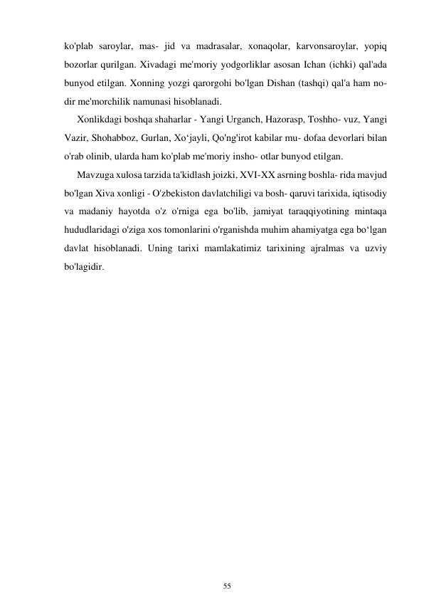 55 
 
ko'plab saroylar, mas- jid va madrasalar, xonaqolar, karvonsaroylar, yopiq 
bozorlar qurilgan. Xivadagi me'moriy yodgorliklar asosan Ichan (ichki) qal'ada 
bunyod etilgan. Xonning yozgi qarorgohi bo'lgan Dishan (tashqi) qal'a ham no- 
dir me'morchilik namunasi hisoblanadi. 
Xonlikdagi boshqa shaharlar - Yangi Urganch, Hazorasp, Toshho- vuz, Yangi 
Vazir, Shohabboz, Gurlan, Xoʻjayli, Qo'ng'irot kabilar mu- dofaa devorlari bilan 
o'rab olinib, ularda ham ko'plab me'moriy insho- otlar bunyod etilgan. 
Mavzuga xulosa tarzida ta'kidlash joizki, XVI-XX asrning boshla- rida mavjud 
bo'lgan Xiva xonligi - O'zbekiston davlatchiligi va bosh- qaruvi tarixida, iqtisodiy 
va madaniy hayotda o'z o'rniga ega bo'lib, jamiyat taraqqiyotining mintaqa 
hududlaridagi o'ziga xos tomonlarini o'rganishda muhim ahamiyatga ega boʻlgan 
davlat hisoblanadi. Uning tarixi mamlakatimiz tarixining ajralmas va uzviy 
bo'lagidir. 
 
 
 
 
 
 
 
 
 
 
 
 
 
 
 
 
 
