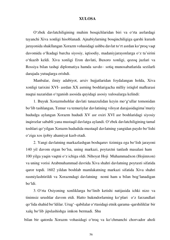 56 
 
XULOSA 
 
 
O‘zbek davlatchiligining muhim bosqichlaridan biri va o‘rta asrlardagi 
tayanchi Xiva xonligi hisoblanadi. Ajnabiylarning bosqinchiligiga qarshi kurash 
jarayonida shakllangan Xorazm vohasidagi ushbu davlat to‘rt asrdan ko‘proq vaqt 
davomida o‘lkadagi barcha siyosiy, iqtisodiy, madaniy jarayonlarga o‘z ta’sirini 
o‘tkazib keldi. Xiva xonligi Eron davlati, Buxoro xonligi, qozoq juzlari va 
Rossiya bilan tashqi diplomatiya hamda savdo– sotiq munosabatlarida sezilarli 
darajada yutuqlarga erishdi. 
Manbalar, ilmiy adabiyot, arxiv hujjatlaridan foydalangan holda, Xiva 
xonligi tarixini XVI- asrdan XX asrning boshlarigacha milliy istiqlol mafkurasi 
nuqtai nazaridan o‘rganish asosida quyidagi asosiy xulosalarga kelindi: 
1. Buyuk Xorazmshohlar davlati tanazzulidan keyin mo‘g‘ullar tomonidan 
bo‘lib tashlangan, Temur va temuriylar davlatining viloyat darajasidagi ma’muriy 
hududga aylangan Xorazm hududi XV asr oxiri XVI asr boshlaridagi siyosiy 
inqirozlar sababli yana mustaqil davlatga aylandi. O‘zbek davlatchiligining tamal 
toshlari qo‘yilgan Xorazm hududida mustaqil davlatning yangidan paydo bo‘lishi 
o‘ziga xos ijobiy ahamiyat kasb etadi. 
2. Yangi davlatning markazlashgan boshqaruv tizimiga ega bo‘lish jarayoni 
140 yil davom etgan bo‘lsa, uning markazi, poytaxtni tanlash masalasi ham 
100 yilga yaqin vaqtni o‘z ichiga oldi. Nihoyat Hoji Muhammadxon (Hojimxon) 
va uning vorisi Arabmuhammad davrida Xiva shahri davlatning poytaxti sifatida 
qaror topdi. 1602 yildan boshlab mamlakatning markazi sifatida Xiva shahri 
rasmiylashtirildi va Xorazmdagi davlatning nomi ham u bilan bog‘lanadigan 
bo‘ldi. 
3. O‘rta Osiyoning xonliklarga bo‘linib ketishi natijasida ichki nizo va 
tinimsiz urushlar davom etdi. Hatto hukmdorlarning ko‘plari o‘z farzandlari 
qo‘lida shahid bo‘ldilar. Urug‘–qabilalar o‘rtasidagi etnik qarama–qarshiliklar bir 
xalq bo‘lib jipslashishga imkon bermadi. Shu    
bilan bir qatorda Xorazm vohasidagi o‘troq va ko‘chmanchi chorvador aholi 
