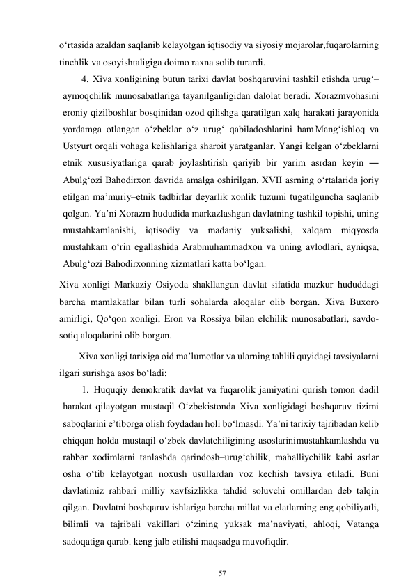 57 
 
o‘rtasida azaldan saqlanib kelayotgan iqtisodiy va siyosiy mojarolar, fuqarolarning 
tinchlik va osoyishtaligiga doimo raxna solib turardi. 
4. Xiva xonligining butun tarixi davlat boshqaruvini tashkil etishda urug‘–
aymoqchilik munosabatlariga tayanilganligidan dalolat beradi. Xorazm vohasini 
eroniy qizilboshlar bosqinidan ozod qilishga qaratilgan xalq harakati jarayonida 
yordamga otlangan o‘zbeklar o‘z urug‘–qabiladoshlarini ham Mang‘ishloq va 
Ustyurt orqali vohaga kelishlariga sharoit yaratganlar. Yangi kelgan o‘zbeklarni 
etnik xususiyatlariga qarab joylashtirish qariyib bir yarim asrdan keyin ― 
Abulg‘ozi Bahodirxon davrida amalga oshirilgan. XVII asrning o‘rtalarida joriy 
etilgan ma’muriy–etnik tadbirlar deyarlik xonlik tuzumi tugatilguncha saqlanib 
qolgan. Ya’ni Xorazm hududida markazlashgan davlatning tashkil topishi, uning 
mustahkamlanishi, iqtisodiy va madaniy yuksalishi, xalqaro miqyosda 
mustahkam o‘rin egallashida Arabmuhammadxon va uning avlodlari, ayniqsa, 
Abulg‘ozi Bahodirxonning xizmatlari katta bo‘lgan. 
Xiva xonligi Markaziy Osiyoda shakllangan davlat sifatida mazkur hududdagi 
barcha mamlakatlar bilan turli sohalarda aloqalar olib borgan. Xiva Buxoro 
amirligi, Qo‘qon xonligi, Eron va Rossiya bilan elchilik munosabatlari, savdo-
sotiq aloqalarini olib borgan.  
        Xiva xonligi tarixiga oid ma’lumotlar va ularning tahlili quyidagi tavsiyalarni 
ilgari surishga asos bo‘ladi: 
1. Huquqiy demokratik davlat va fuqarolik jamiyatini qurish tomon dadil 
harakat qilayotgan mustaqil O‘zbekistonda Xiva xonligidagi boshqaruv tizimi 
saboqlarini e’tiborga olish foydadan holi bo‘lmasdi. Ya’ni tarixiy tajribadan kelib 
chiqqan holda mustaqil o‘zbek davlatchiligining asoslarini mustahkamlashda va 
rahbar xodimlarni tanlashda qarindosh–urug‘chilik, mahalliychilik kabi asrlar 
osha o‘tib kelayotgan noxush usullardan voz kechish tavsiya etiladi. Buni 
davlatimiz rahbari milliy xavfsizlikka tahdid soluvchi omillardan deb talqin 
qilgan. Davlatni boshqaruv ishlariga barcha millat va elatlarning eng qobiliyatli, 
bilimli va tajribali vakillari o‘zining yuksak ma’naviyati, ahloqi, Vatanga 
sadoqatiga qarab. keng jalb etilishi maqsadga muvofiqdir. 
