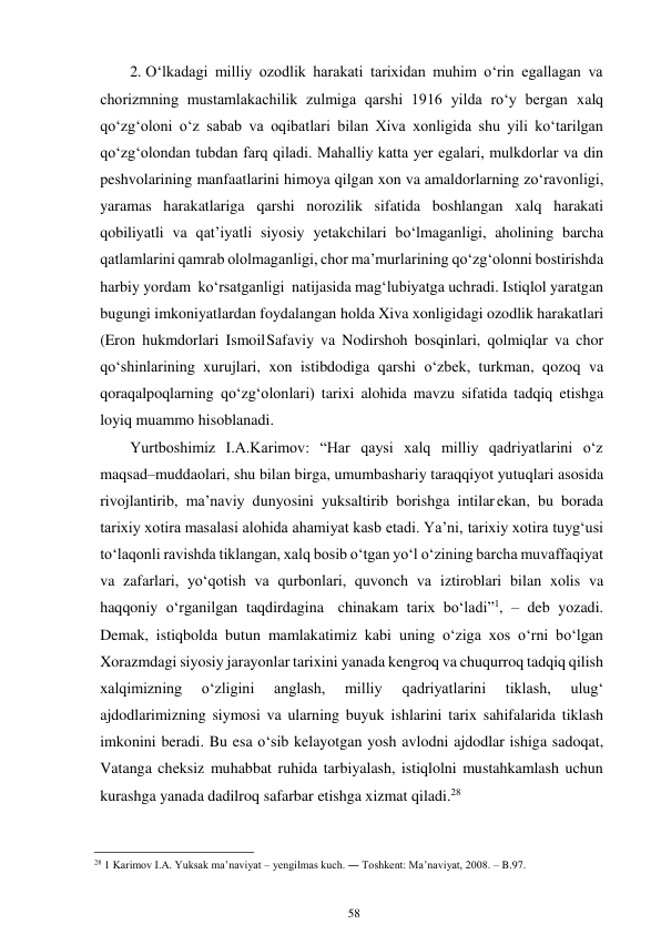 58 
 
2. O‘lkadagi milliy ozodlik harakati tarixidan muhim o‘rin egallagan va 
chorizmning mustamlakachilik zulmiga qarshi 1916 yilda ro‘y bergan xalq 
qo‘zg‘oloni o‘z sabab va oqibatlari bilan Xiva xonligida shu yili ko‘tarilgan 
qo‘zg‘olondan tubdan farq qiladi. Mahalliy katta yer egalari, mulkdorlar va din 
peshvolarining manfaatlarini himoya qilgan xon va amaldorlarning zo‘ravonligi, 
yaramas harakatlariga qarshi norozilik sifatida boshlangan xalq harakati 
qobiliyatli va qat’iyatli siyosiy yetakchilari bo‘lmaganligi, aholining barcha 
qatlamlarini qamrab ololmaganligi, chor ma’murlarining qo‘zg‘olonni bostirishda 
harbiy yordam ko‘rsatganligi natijasida mag‘lubiyatga uchradi. Istiqlol yaratgan 
bugungi imkoniyatlardan foydalangan holda Xiva xonligidagi ozodlik harakatlari 
(Eron hukmdorlari Ismoil Safaviy va Nodirshoh bosqinlari, qolmiqlar va chor 
qo‘shinlarining xurujlari, xon istibdodiga qarshi o‘zbek, turkman, qozoq va 
qoraqalpoqlarning qo‘zg‘olonlari) tarixi alohida mavzu sifatida tadqiq etishga 
loyiq muammo hisoblanadi. 
Yurtboshimiz I.A.Karimov: “Har qaysi xalq milliy qadriyatlarini o‘z 
maqsad–muddaolari, shu bilan birga, umumbashariy taraqqiyot yutuqlari asosida 
rivojlantirib, ma’naviy dunyosini yuksaltirib borishga intilar ekan, bu borada 
tarixiy xotira masalasi alohida ahamiyat kasb etadi. Ya’ni, tarixiy xotira tuyg‘usi 
to‘laqonli ravishda tiklangan, xalq bosib o‘tgan yo‘l o‘zining barcha muvaffaqiyat 
va zafarlari, yo‘qotish va qurbonlari, quvonch va iztiroblari bilan xolis va 
haqqoniy o‘rganilgan taqdirdagina chinakam tarix bo‘ladi”1, – deb yozadi. 
Demak, istiqbolda butun mamlakatimiz kabi uning o‘ziga xos o‘rni bo‘lgan 
Xorazmdagi siyosiy jarayonlar tarixini yanada kengroq va chuqurroq tadqiq qilish 
xalqimizning 
o‘zligini 
anglash, 
milliy 
qadriyatlarini 
tiklash, 
ulug‘ 
ajdodlarimizning siymosi va ularning buyuk ishlarini tarix sahifalarida tiklash 
imkonini beradi. Bu esa o‘sib kelayotgan yosh avlodni ajdodlar ishiga sadoqat, 
Vatanga cheksiz muhabbat ruhida tarbiyalash, istiqlolni mustahkamlash uchun 
kurashga yanada dadilroq safarbar etishga xizmat qiladi.28 
                                                      
28 1 Karimov I.A. Yuksak ma’naviyat – yengilmas kuch. ― Toshkent: Ma’naviyat, 2008. – B.97. 
