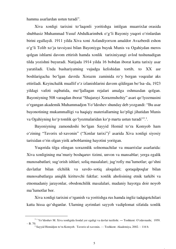 5 
 
,
hamma asarlardan ustun turadi”. 
Xiva xonligi tarixini to‘laqonli yoritishga intilgan muarrixlar orasida 
shubhasiz Muhammad Yusuf Abdulkarimbek o‘g‘li Bayoniy yuqori o‘rinlardan 
birini egallaydi. 1911 yilda Xiva xoni Asfandiyorxon amaldor Avazberdi eshon 
o‘g‘li Tolib xo‘ja tavsiyasi bilan Bayoniyga buyuk Munis va Ogahiydan meros 
qolgan ishlarni davom ettirish hamda xonlik tarixini yangi avlod tushunadigan 
tilda yozishni buyuradi. Natijada 1914 yilda 16 bobdan iborat katta tarixiy asar 
yaratiladi. Unda bashariyatning vujudga kelishidan tortib, to XX asr 
boshlarigacha bo‘lgan davrda Xorazm zaminida ro‘y bergan voqealar aks 
ettiriladi. Keyinchalik muallif o‘z izlanishlarini davom qildirgan bo‘lsa–da, 1923 
yildagi vafoti oqibatida, mo‘ljallagan rejalari amalga oshmasdan qolgan. 
Bayoniyning 508 varaqdan iborat “Shajarayi Xorazmshohiy” asari qo‘lyozmasini 
o‘rgangan akademik Muhammadjon Yo‘ldoshev shunday deb yozgandi: “Bu asar 
bayonotining mukammalligi va haqiqiy materiallarning ko‘pligi jihatidan Munis 
va Ogahiyning ko‘p tomlik qo‘lyozmalaridan ko‘p marta ustun turadi”3.1. 
Bayoniyning zamondoshi bo‘lgan Sayyid Homid to‘ra Komyob ham 
o‘zining “Tavorix ul-xavonin” (“Xonlar tarixi”)2 asarida Xiva xonligi siyosiy 
tarixidan o‘rin olgan yirik arboblarning hayotini yoritgan. 
Yuqorida tilga olingan xorazmlik solnomachilar va muarrixlar asarlarida: 
Xiva xonligining ma’muriy boshqaruv tizimi, unvon va mansablar; yerga egalik 
munosabatlari; sug‘orish ishlari; soliq masalalari; jug‘rofiy ma’lumotlar; qo‘shni 
davlatlar bilan elchilik va savdo–sotiq aloqalari; qoraqalpoqlar bilan 
munosabatlarga aniqlik kirituvchi faktlar; xonlik aholisining etnik tarkibi va 
etnomadaniy jarayonlar, obodonchilik masalalari, madaniy hayotga doir noyob 
ma’lumotlar bor. 
Xiva xonligi tarixini o‘rganish va yoritishga rus hamda ingliz tadqiqotchilari 
katta hissa qo‘shganlar. Ularning ayrimlari sayyoh va diplomat sifatida xonlik 
                                                      
3 1 Yo‘ldoshev M. Xiva xonligida feodal yer egaligi va davlat tuzilishi. ― Toshkent: O‘zdavnashr, 1959. 
– B. 70. 
2 Sayyid Homidjon to‘ra Komyob. Tavorix ul-xavonin. — Toshkent: Akademiya, 2002. – 116 b. 
 
