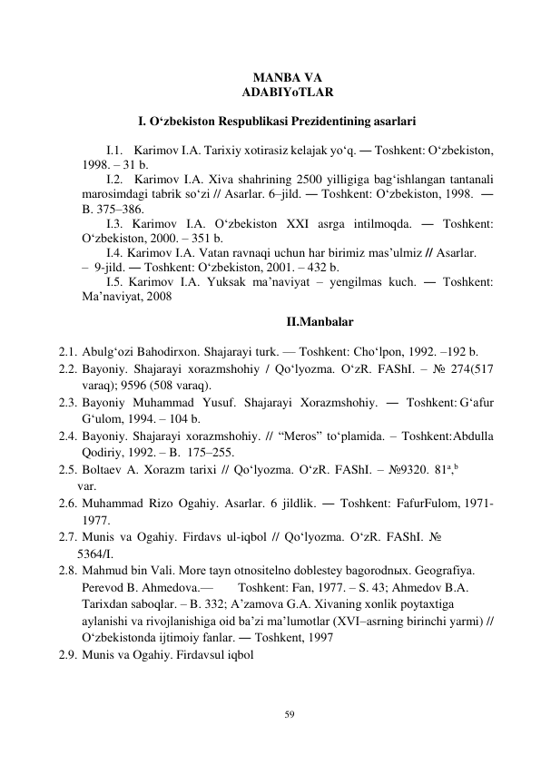 59 
 
 
MANBA VA 
ADABIYoTLAR 
 
I. O‘zbekiston Respublikasi Prezidentining asarlari 
 
I.1. Karimov I.A. Tarixiy xotirasiz kelajak yo‘q. ― Toshkent: O‘zbekiston, 
1998. – 31 b. 
I.2. Karimov I.A. Xiva shahrining 2500 yilligiga bag‘ishlangan tantanali 
marosimdagi tabrik so‘zi // Asarlar. 6–jild. ― Toshkent: O‘zbekiston, 1998.  ― 
B. 375–386. 
I.3. Karimov I.A. O‘zbekiston XXI asrga intilmoqda. ― Toshkent: 
O‘zbekiston, 2000. – 351 b. 
I.4. Karimov I.A. Vatan ravnaqi uchun har birimiz mas’ulmiz // Asarlar. 
– 9-jild. ― Toshkent: O‘zbekiston, 2001. – 432 b. 
I.5. Karimov I.A. Yuksak ma’naviyat – yengilmas kuch. ― Toshkent: 
Ma’naviyat, 2008 
 
II.Manbalar 
 
2.1. Abulg‘ozi Bahodirxon. Shajarayi turk. — Toshkent: Cho‘lpon, 1992. – 192 b. 
2.2. Bayoniy. Shajarayi xorazmshohiy / Qo‘lyozma. O‘zR. FAShI. – № 274 (517 
varaq); 9596 (508 varaq). 
2.3. Bayoniy Muhammad Yusuf. Shajarayi Xorazmshohiy. ― Toshkent: G‘afur 
G‘ulom, 1994. – 104 b. 
2.4. Bayoniy. Shajarayi xorazmshohiy. // “Meros” to‘plamida. – Toshkent: Abdulla 
Qodiriy, 1992. – B. 175–255. 
2.5. Boltaev A. Xorazm tarixi // Qo‘lyozma. O‘zR. FAShI. – №9320. 81a,b 
var. 
2.6. Muhammad Rizo Ogahiy. Asarlar. 6 jildlik. ― Toshkent: Fafur Fulom, 1971-
1977. 
2.7. Munis va Ogahiy. Firdavs ul-iqbol // Qo‘lyozma. O‘zR. FAShI. № 
5364/I. 
2.8. Mahmud bin Vali. More tayn otnositelno doblestey bagorodnыx. Geografiya. 
Perevod B. Ahmedova.— 
Toshkent: Fan, 1977. – S. 43; Ahmedov B.A. 
Tarixdan saboqlar. – B. 332; A’zamova G.A. Xivaning xonlik poytaxtiga 
aylanishi va rivojlanishiga oid ba’zi ma’lumotlar (XVI–asrning birinchi yarmi) // 
O‘zbekistonda ijtimoiy fanlar. ― Toshkent, 1997 
2.9. Munis va Ogahiy. Firdavsul iqbol 
 
 
