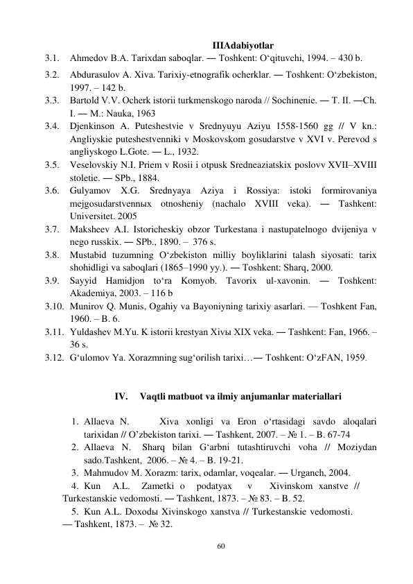 60 
 
IIIAdabiyotlar 
3.1. Ahmedov B.A. Tarixdan saboqlar. ― Toshkent: O‘qituvchi, 1994. – 430 b. 
3.2. Abdurasulov A. Xiva. Tarixiy-etnografik ocherklar. ― Toshkent: O‘zbekiston, 
1997. – 142 b. 
3.3. Bartold V.V. Ocherk istorii turkmenskogo naroda // Sochinenie. ― T. II. ―Ch. 
I. ― M.: Nauka, 1963 
3.4. Djenkinson A. Puteshestvie v Srednyuyu Aziyu 1558-1560 gg // V kn.: 
Angliyskie puteshestvenniki v Moskovskom gosudarstve v XVI v. Perevod s 
angliyskogo L.Gote. ― L., 1932. 
3.5. Veselovskiy N.I. Priem v Rosii i otpusk Sredneaziatskix poslov v XVII–XVIII 
stoletie. ― SPb., 1884. 
3.6. Gulyamov X.G. Srednyaya Aziya i Rossiya: istoki formirovaniya 
mejgosudarstvennыx otnosheniy (nachalo XVIII veka). ― Tashkent: 
Universitet. 2005 
3.7. Maksheev A.I. Istoricheskiy obzor Turkestana i nastupatelnogo dvijeniya v 
nego russkix. ― SPb., 1890. – 376 s. 
3.8. Mustabid tuzumning O‘zbekiston milliy boyliklarini talash siyosati: tarix 
shohidligi va saboqlari (1865–1990 yy.). ― Toshkent: Sharq, 2000. 
3.9. Sayyid Hamidjon to‘ra Komyob. Tavorix ul-xavonin. ― Toshkent: 
Akademiya, 2003. – 116 b 
3.10. Munirov Q. Munis, Ogahiy va Bayoniyning tarixiy asarlari. — Toshkent Fan, 
1960. – B. 6. 
3.11. Yuldashev M.Yu. K istorii krestyan Xivы XIX veka. ― Tashkent: Fan, 1966. – 
36 s. 
3.12. G‘ulomov Ya. Xorazmning sug‘orilish tarixi…― Toshkent: O‘zFAN, 1959. 
 
 
IV. 
Vaqtli matbuot va ilmiy anjumanlar materiallari 
 
1. Allaeva N. 
Xiva xonligi va Eron o‘rtasidagi savdo aloqalari 
tarixidan // O’zbekiston tarixi. ― Tashkent, 2007. – № 1. – B. 67-74 
2. Allaeva N. 
Sharq bilan G‘arbni tutashtiruvchi voha // Moziydan 
sado.Tashkent, 2006. – № 4. – B. 19-21. 
3. Mahmudov M. Xorazm: tarix, odamlar, voqealar. ― Urganch, 2004. 
4. Kun    A.L.    Zametki o    podatyax      v       Xivinskom xanstve // 
Turkestanskie vedomosti. ― Tashkent, 1873. – № 83. – B. 52. 
5. Kun A.L. Doxodы Xivinskogo xanstva // Turkestanskie vedomosti. 
— Tashkent, 1873. – № 32. 
 
