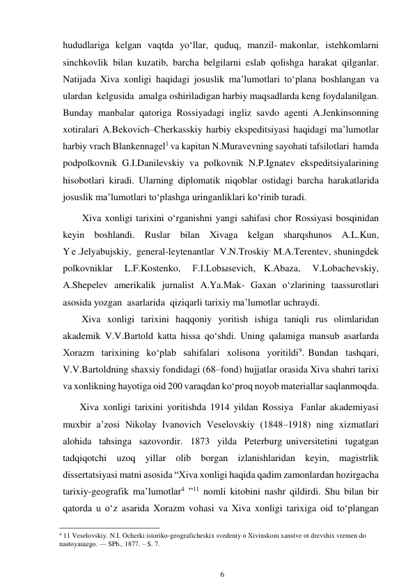 6 
 
hududlariga kelgan vaqtda yo‘llar, quduq, manzil- makonlar, istehkomlarni 
sinchkovlik bilan kuzatib, barcha belgilarni eslab qolishga harakat qilganlar. 
Natijada Xiva xonligi haqidagi josuslik ma’lumotlari to‘plana boshlangan va 
ulardan kelgusida amalga oshiriladigan harbiy maqsadlarda keng foydalanilgan. 
Bunday manbalar qatoriga Rossiyadagi ingliz savdo agenti A.Jenkinsonning 
xotiralari  A.Bekovich–Cherkasskiy harbiy ekspeditsiyasi haqidagi ma’lumotlar 
harbiy vrach Blankennagel1 va kapitan N.Muravevning sayohati tafsilotlari  hamda 
podpolkovnik G.I.Danilevskiy va polkovnik N.P.Ignatev ekspeditsiyalarining 
hisobotlari kiradi. Ularning diplomatik niqoblar ostidagi barcha harakatlarida 
josuslik ma’lumotlari to‘plashga uringanliklari ko‘rinib turadi. 
        Xiva xonligi tarixini o‘rganishni yangi sahifasi chor Rossiyasi bosqinidan 
keyin boshlandi. Ruslar bilan Xivaga kelgan sharqshunos A.L.Kun, 
Y e .Jelyabujskiy, general-leytenantlar V.N.Troskiy, M.A.Terentev, shuningdek 
polkovniklar 
L.F.Kostenko, 
F.I.Lobыsevich, K.Abaza, 
V.Lobachevskiy, 
A.Shepelev amerikalik jurnalist A.Ya.Mak- Gaxan o‘zlarining taassurotlari 
asosida yozgan asarlarida qiziqarli tarixiy ma’lumotlar uchraydi. 
Xiva xonligi tarixini haqqoniy yoritish ishiga taniqli rus olimlaridan 
akademik V.V.Bartold katta hissa qo‘shdi. Uning qalamiga mansub asarlarda 
Xorazm tarixining ko‘plab sahifalari xolisona yoritildi9. Bundan tashqari, 
V.V.Bartoldning shaxsiy fondidagi (68–fond) hujjatlar orasida Xiva shahri tarixi 
va xonlikning hayotiga oid 200 varaqdan ko‘proq noyob materiallar saqlanmoqda. 
       Xiva xonligi tarixini yoritishda 1914 yildan Rossiya Fanlar akademiyasi 
muxbir a’zosi Nikolay Ivanovich Veselovskiy (1848–1918) ning xizmatlari 
alohida tahsinga sazovordir. 1873 yilda Peterburg universitetini tugatgan 
tadqiqotchi uzoq yillar olib borgan izlanishlaridan keyin, magistrlik 
dissertatsiyasi matni asosida “Xiva xonligi haqida qadim zamonlardan hozirgacha 
tarixiy-geografik ma’lumotlar4 ”11 nomli kitobini nashr qildirdi. Shu bilan bir 
qatorda u o‘z asarida Xorazm vohasi va Xiva xonligi tarixiga oid to‘plangan 
                                                      
4 11 Veselovskiy. N.I. Ocherki istoriko-geograficheskix svedeniy o Xivinskom xanstve ot drevshix vremen do 
nastoyaщego. — SPb., 1877. – S. 7. 
