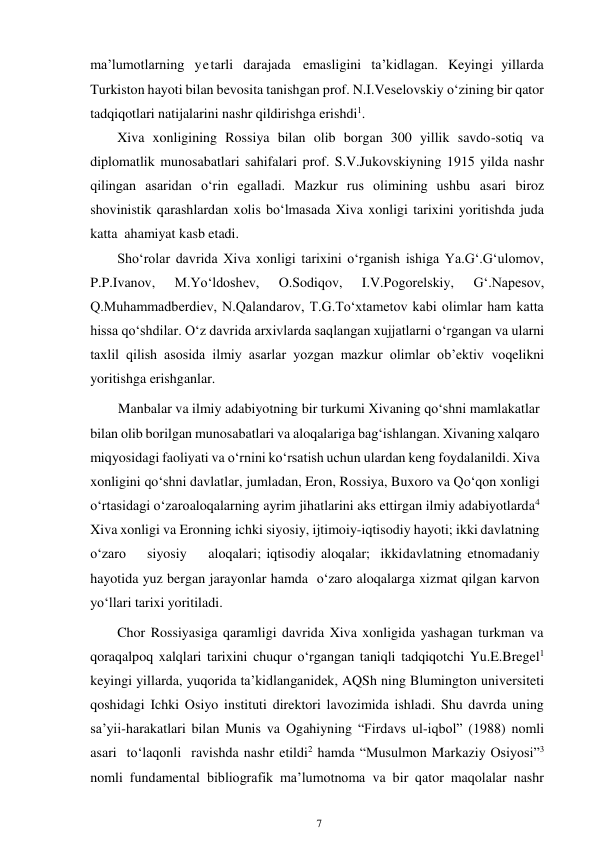 7 
 
ma’lumotlarning yetarli darajada emasligini ta’kidlagan. Keyingi yillarda 
Turkiston hayoti bilan bevosita tanishgan prof. N.I.Veselovskiy o‘zining bir qator 
tadqiqotlari natijalarini nashr qildirishga erishdi1. 
Xiva xonligining Rossiya bilan olib borgan 300 yillik savdo-sotiq va 
diplomatlik munosabatlari sahifalari prof. S.V.Jukovskiyning 1915 yilda nashr 
qilingan asaridan o‘rin egalladi. Mazkur rus olimining ushbu asari biroz 
shovinistik qarashlardan xolis bo‘lmasada Xiva xonligi tarixini yoritishda juda 
katta ahamiyat kasb etadi. 
Sho‘rolar davrida Xiva xonligi tarixini o‘rganish ishiga Ya.G‘.G‘ulomov, 
P.P.Ivanov, 
M.Yo‘ldoshev, 
O.Sodiqov, 
I.V.Pogorelskiy, 
G‘.Napesov, 
Q.Muhammadberdiev, N.Qalandarov, T.G.To‘xtametov kabi olimlar ham katta 
hissa qo‘shdilar. O‘z davrida arxivlarda saqlangan xujjatlarni o‘rgangan va ularni 
taxlil qilish asosida ilmiy asarlar yozgan mazkur olimlar ob’ektiv voqelikni 
yoritishga erishganlar. 
        Manbalar va ilmiy adabiyotning bir turkumi Xivaning qo‘shni mamlakatlar 
bilan olib borilgan munosabatlari va aloqalariga bag‘ishlangan. Xivaning xalqaro 
miqyosidagi faoliyati va o‘rnini ko‘rsatish uchun ulardan keng foydalanildi. Xiva 
xonligini qo‘shni davlatlar, jumladan, Eron, Rossiya, Buxoro va Qo‘qon xonligi 
o‘rtasidagi o‘zaro aloqalarning ayrim jihatlarini aks ettirgan ilmiy adabiyotlarda4 
Xiva xonligi va Eronning ichki siyosiy, ijtimoiy-iqtisodiy hayoti; ikki davlatning   
o‘zaro   siyosiy    aloqalari; iqtisodiy aloqalar; ikki davlatning etnomadaniy 
hayotida yuz bergan jarayonlar hamda o‘zaro aloqalarga xizmat qilgan karvon 
yo‘llari tarixi yoritiladi. 
Chor Rossiyasiga qaramligi davrida Xiva xonligida yashagan turkman va 
qoraqalpoq xalqlari tarixini chuqur o‘rgangan taniqli tadqiqotchi Yu.E.Bregel1 
keyingi yillarda, yuqorida ta’kidlanganidek, AQSh ning Blumington universiteti 
qoshidagi Ichki Osiyo instituti direktori lavozimida ishladi. Shu davrda uning 
sa’yii-harakatlari bilan Munis va Ogahiyning “Firdavs ul-iqbol” (1988) nomli 
asari to‘laqonli ravishda nashr etildi2 hamda “Musulmon Markaziy Osiyosi”3 
nomli fundamental bibliografik ma’lumotnoma va bir qator maqolalar nashr 
