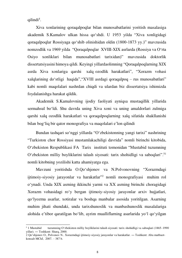 8 
 
qilindi4. 
Xiva xonlarining qoraqalpoqlar bilan munosabatlarini yoritish masalasiga 
akademik S.Kamalov ulkan hissa qo‘shdi. U 1953 yilda “Xiva xonligidagi 
qoraqalpoqlar Rossiyaga qo‘shib olinishidan oldin (1800-1873 yy.)” mavzusida 
nomzodlik va 1969 yilda “Qoraqalpoqlar XVIII-XIX asrlarda (Rossiya va O‘rta 
Osiyo xonliklari bilan munosabatlari tarixidan)” mavzusida doktorlik 
dissertatsiyasini himoya qildi. Keyingi yillarda olimning “Qoraqalpoqlarning XIX 
asrda Xiva xonlariga qarshi 
xalq ozodlik harakatlari”, “Xorazm vohasi 
xalqlarining do‘stligi haqida”, “XVIII asrdagi qoraqalpoq – rus munosabatlari” 
kabi nomli maqolalari nashrdan chiqdi va ulardan biz dissertatsiya ishimizda 
foydalanishga harakat qildik. 
Akademik S.Kamalovning ijodiy faoliyati ayniqsa mustaqillik yillarida 
sermahsul bo‘ldi. Shu davrda uning Xiva xoni va uning amaldorlari zulmiga 
qarshi xalq ozodlik harakatlari va qoraqalpoqlarning xalq sifatida shakllanishi 
bilan bog‘liq bir qator monografiya va maqolalari e’lon qilindi 
Bundan tashqari so‘nggi yillarda “O‘zbekistonning yangi tarixi” nashrining 
“Turkiston chor Rossiyasi mustamlakachiligi davrida” nomli birinchi kitobida, 
O‘zbekiston Respublikasi FA Tarix instituti tomonidan “Mustabid tuzumning 
O‘zbekiston milliy boyliklarini talash siyosati: tarix shohidligi va saboqlari”.51 
nomli kitobning yozilishi katta ahamiyatga ega. 
Mavzuni yoritishda O.Qo‘shjonov va N.Polvonovning “Xorazmdagi 
ijtimoiy-siyosiy jarayonlar va harakatlar”2 nomli monografiyasi muhim rol 
o‘ynadi. Unda XIX asrning ikkinchi yarmi va XX asrning birinchi choragidagi 
Xorazm vohasidagi ro‘y bergan ijtimoiy-siyosiy jarayonlar arxiv hujjatlari, 
qo‘lyozma asarlar, xotiralar va boshqa manbalar asosida yoritilgan. Asarning 
muhim jihati shundaki, unda tarixshunoslik va manbashunoslik masalalariga 
alohida e’tibor qaratilgan bo‘lib, ayrim mualliflarning asarlarida yo‘l qo‘yilgan 
                                                      
5 1 Mustabid 
tuzumning O‘zbekiston milliy boyliklarini talash siyosati: tarix shohidligi va saboqlari (1865–1990 
yillar). ― Toshkent: Sharq, 2000. 
2 Qo‘shjonov O., Polvonov N.. Xorazmdagi ijtimoiy-siyosiy jarayonlar va harakatlar. ― Toshkent: Abu matbuot-
konsalt MChJ,  2007. – 387 b. 
