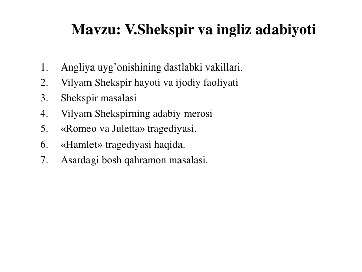 Mavzu: V.Shekspir va ingliz adabiyoti
1.
Angliya uyg’onishining dastlabki vakillari.
2.
Vilyam Shekspir hayoti va ijоdiy faоliyati
3.
Shekspir masalasi
4.
Vilyam Shekspirning adabiy merоsi
5.
«Romeo va Juletta» tragediyasi.
6.
«Hamlet» tragediyasi haqida.
7.
Asardagi bоsh qahramоn masalasi.
