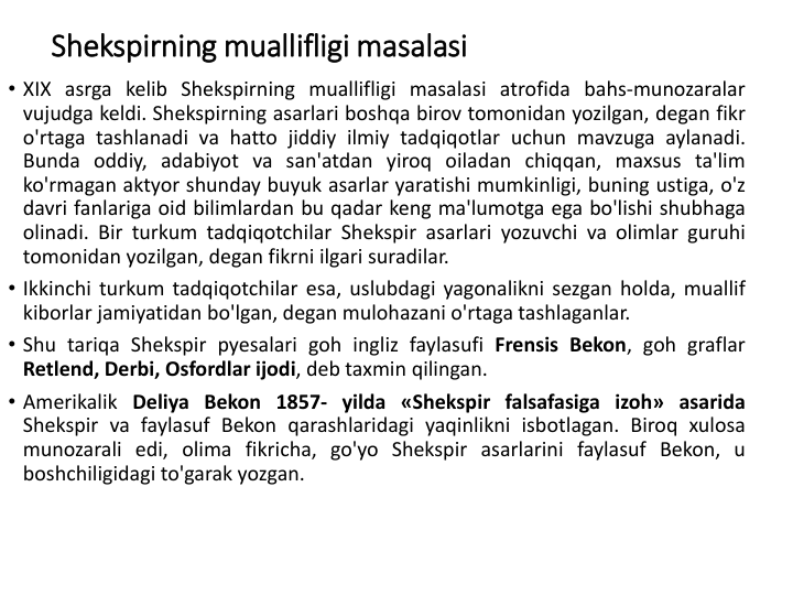 Shekspirning muallifligi masalasi
• XIX asrga kelib Shekspirning muallifligi masalasi atrofida bahs-munozaralar
vujudga keldi. Shekspirning asarlari boshqa birov tomonidan yozilgan, degan fikr
o'rtaga tashlanadi va hatto jiddiy ilmiy tadqiqotlar uchun mavzuga aylanadi.
Bunda oddiy, adabiyot va san'atdan yiroq oiladan chiqqan, maxsus ta'lim
ko'rmagan aktyor shunday buyuk asarlar yaratishi mumkinligi, buning ustiga, o'z
davri fanlariga oid bilimlardan bu qadar keng ma'lumotga ega bo'lishi shubhaga
olinadi. Bir turkum tadqiqotchilar Shekspir asarlari yozuvchi va olimlar guruhi
tomonidan yozilgan, degan fikrni ilgari suradilar.
• Ikkinchi turkum tadqiqotchilar esa, uslubdagi yagonalikni sezgan holda, muallif
kiborlar jamiyatidan bo'lgan, degan mulohazani o'rtaga tashlaganlar.
• Shu tariqa Shekspir pyesalari goh ingliz faylasufi Frensis Bekon, goh graflar
Retlend, Derbi, Osfordlar ijodi, deb taxmin qilingan.
• Amerikalik Deliya Bekon 1857- yilda «Shekspir falsafasiga izoh» asarida
Shekspir va faylasuf Bekon qarashlaridagi yaqinlikni isbotlagan. Biroq xulosa
munozarali edi, olima fikricha, go'yo Shekspir asarlarini faylasuf Bekon, u
boshchiligidagi to'garak yozgan.
