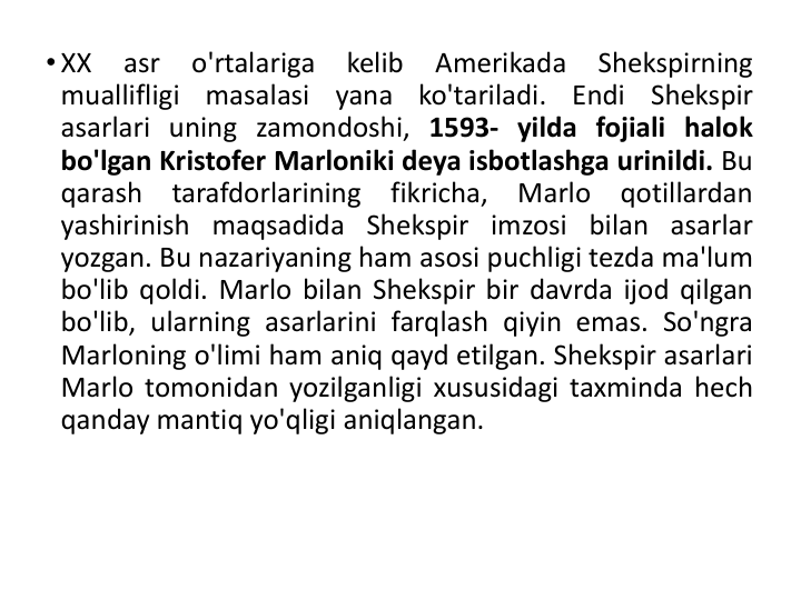 • XX
asr
o'rtalariga
kelib
Amerikada
Shekspirning
muallifligi
masalasi
yana
ko'tariladi.
Endi
Shekspir
asarlari uning zamondoshi, 1593- yilda fojiali halok
bo'lgan Kristofer Marloniki deya isbotlashga urinildi. Bu
qarash
tarafdorlarining
fikricha,
Marlo
qotillardan
yashirinish maqsadida Shekspir imzosi bilan asarlar
yozgan. Bu nazariyaning ham asosi puchligi tezda ma'lum
bo'lib qoldi. Marlo bilan Shekspir bir davrda ijod qilgan
bo'lib, ularning asarlarini farqlash qiyin emas. So'ngra
Marloning o'limi ham aniq qayd etilgan. Shekspir asarlari
Marlo tomonidan yozilganligi xususidagi taxminda hech
qanday mantiq yo'qligi aniqlangan.
