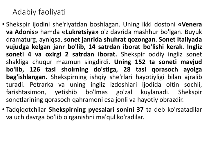 Adabiy faoliyati
• Shekspir ijodini she'riyatdan boshlagan. Uning ikki dostoni «Venera
va Adonis» hamda «Lukretsiya» o'z davrida mashhur bo'lgan. Buyuk
dramaturg, ayniqsa, sonet janrida shuhrat qozongan. Sonet Italiyada
vujudga kelgan janr bo'lib, 14 satrdan iborat bo'lishi kerak. Ingliz
soneti 4 va oxirgi 2 satrdan iborat. Shekspir oddiy ingliz sonet
shakliga chuqur mazmun singdirdi. Uning 152 ta soneti mavjud
bo'lib, 126 tasi shoirning do'stiga, 28 tasi qorasoch ayolga
bag'ishlangan. Shekspirning ishqiy she'rlari hayotiyligi bilan ajralib
turadi. Petrarka va uning ingliz izdoshlari ijodida oltin sochli,
farishtasimon,
yetishib
bo'lmas
go'zal
kuylanadi.
Shekspir
sonetlarining qorasoch qahramoni esa jonli va hayotiy obrazdir.
• Tadqiqotchilar Shekspirning pyesalari sonini 37 ta deb ko'rsatadilar
va uch davrga bo'lib o'rganishni ma'qul ko'radilar.
