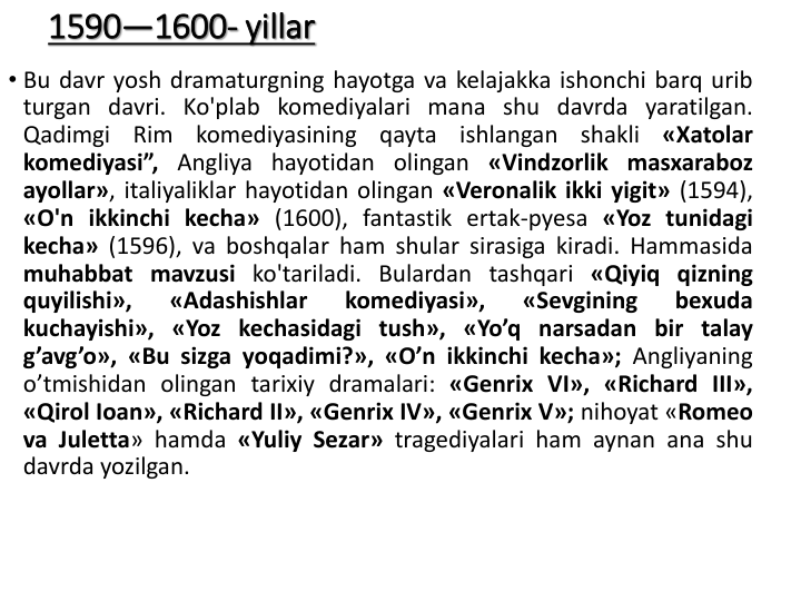 1590—1600- yillar
• Bu davr yosh dramaturgning hayotga va kelajakka ishonchi barq urib
turgan davri. Ko'plab komediyalari mana shu davrda yaratilgan.
Qadimgi
Rim
komediyasining
qayta
ishlangan
shakli
«Xatolar
komediyasi”, Angliya hayotidan olingan «Vindzorlik masxaraboz
ayollar», italiyaliklar hayotidan olingan «Veronalik ikki yigit» (1594),
«O'n ikkinchi kecha» (1600), fantastik ertak-pyesa «Yoz tunidagi
kecha» (1596), va boshqalar ham shular sirasiga kiradi. Hammasida
muhabbat mavzusi ko'tariladi. Bulardan tashqari «Qiyiq qizning
quyilishi»,
«Adashishlar
komediyasi»,
«Sevgining
bexuda
kuchayishi», «Yoz kechasidagi tush», «Yo’q narsadan bir talay
g’avg’o», «Bu sizga yoqadimi?», «O’n ikkinchi kecha»; Angliyaning
o’tmishidan olingan tarixiy dramalari: «Genrix VI», «Richard III»,
«Qirol Ioan», «Richard II», «Genrix IV», «Genrix V»; nihoyat «Romeo
va Juletta» hamda «Yuliy Sezar» tragediyalari ham aynan ana shu
davrda yozilgan.
