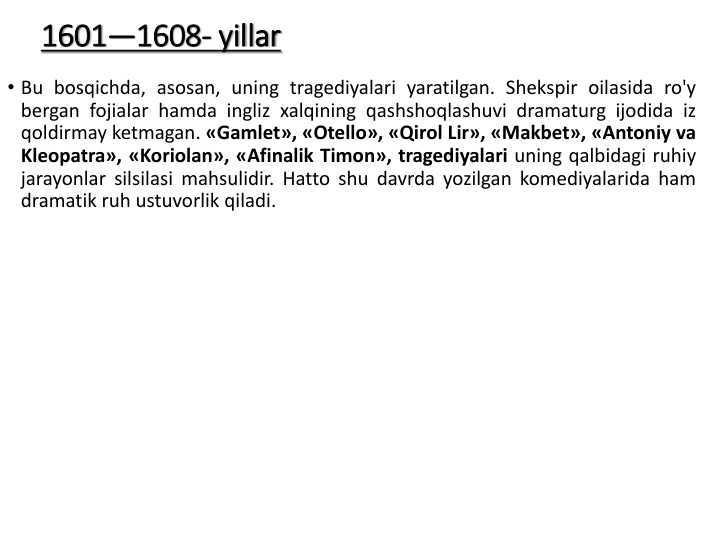 1601—1608- yillar
• Bu bosqichda, asosan, uning tragediyalari yaratilgan. Shekspir oilasida ro'y
bergan fojialar hamda ingliz xalqining qashshoqlashuvi dramaturg ijodida iz
qoldirmay ketmagan. «Gamlet», «Otello», «Qirol Lir», «Makbet», «Antoniy va
Kleopatra», «Koriolan», «Afinalik Timon», tragediyalari uning qalbidagi ruhiy
jarayonlar silsilasi mahsulidir. Hatto shu davrda yozilgan komediyalarida ham
dramatik ruh ustuvorlik qiladi.
