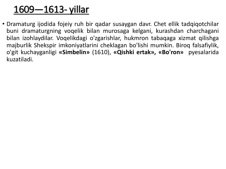 1609—1613- yillar
• Dramaturg ijodida fojeiy ruh bir qadar susaygan davr. Chet ellik tadqiqotchilar
buni dramaturgning voqelik bilan murosaga kelgani, kurashdan charchagani
bilan izohlaydilar. Voqelikdagi o'zgarishlar, hukmron tabaqaga xizmat qilishga
majburlik Shekspir imkoniyatlarini cheklagan bo'lishi mumkin. Biroq falsafiylik,
o'git kuchayganligi «Simbelin» (1610), «Qishki ertak», «Bo'ron» pyesalarida
kuzatiladi.
